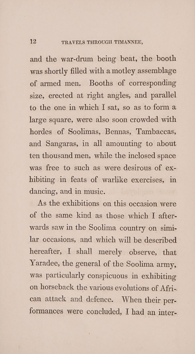 and the war-drum being beat, the booth was shortly filled with a motley assemblage of armed men. Booths of corresponding size, erected at right angles, and parallel to the one in which I sat, so as to form a large square, were also soon crowded with hordes of Soolimas, Bennas, Tambaccas, and Sangaras, in all amounting to about ten thousand men, while the inclosed space was free to such as were desirous of ex- hibiting in feats of warlike exercises, in dancing, and in music. As the exhibitions on this occasion were of the same kind as those which I after- wards saw in the Soolima country on simi- lar occasions, and which will be described hereafter, I shall merely observe, that Yaradee, the general of the Soolima army, was particularly conspicuous in exhibiting on horseback the various evolutions of Afri- can attack and defence. When their per- formances were concluded, I had an inter-