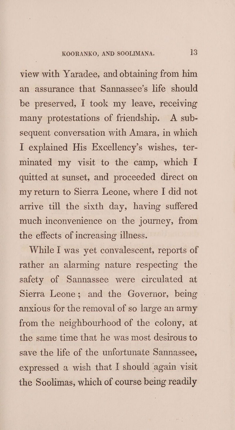view with Yaradee, and obtaining from him an assurance that Sannassee’s life should be preserved, I took my leave, receiving many protestations of friendship. A sub- sequent conversation with Amara, in which I explained His Excellency’s wishes, ter- minated my visit to the camp, which I quitted at sunset, and proceeded direct on my return to Sierra Leone, where I did not arrive till the sixth day, having suffered much inconvenience on the journey, from the effects of increasing illness. While I was yet convalescent, reports of rather an alarming nature respecting the safety of Sannassee were circulated at Sierra Leone; and the Governor, being . anxious for the removal of so large an army from the neighbourhood of the colony, at the same time that he was most desirous to save the life of the unfortunate Sannassee, expressed a wish that I should again visit the Soolimas, which of course being readily