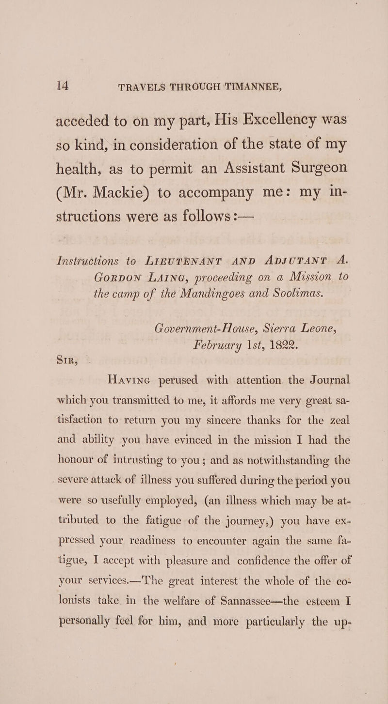 acceded to on my part, His Excellency was so kind, in consideration of the state of my health, as to permit an Assistant Surgeon (Mr. Mackie) to accompany me: my in- structions were as follows :— Instructions to LIEUTENANT AND ADJUTANT A. GorRDON LAING, proceeding on a Mission to the camp of the Mandingoes and Soolimas. Government-House, Sierra Leone, February 1st, 1822. SIR, Havine perused with attention the Journal which you transmitted to me, it affords me very great sa- tisfaction to return you my sincere thanks for the zeal and ability you have evinced in the mission I had the honour of intrusting to you; and as notwithstanding the severe attack of illness you suffered during the period you were so usefully employed, (an illness which may be at- tributed to the fatigue of the journey,) you have ex- pressed your readiness to encounter again the same fa- tigue, I accept with pleasure and confidence the offer of your services.—The great interest the whole of the co: lonists take in the welfare of Sannassee—the esteem I personally feel for him, and more particularly the up-