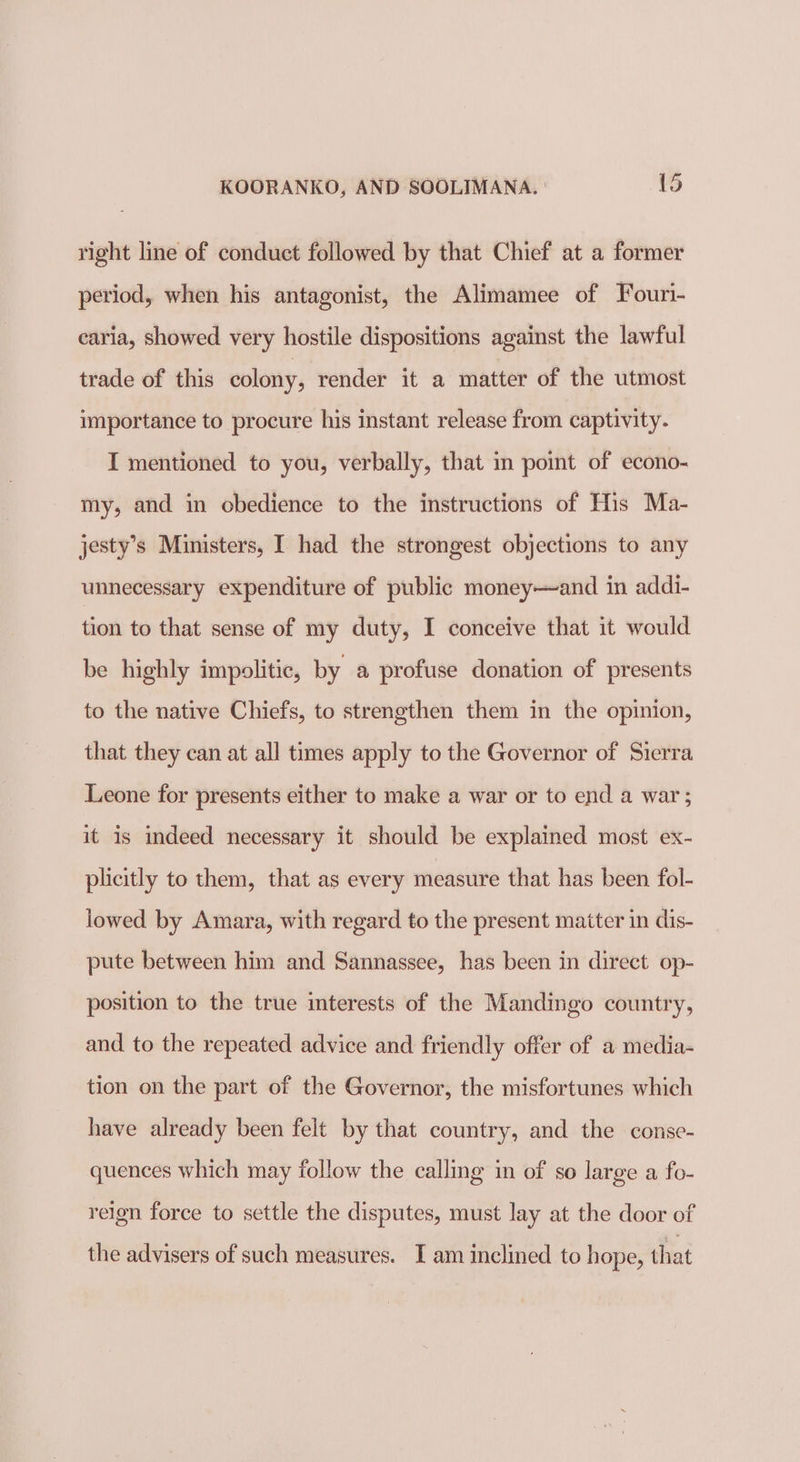 right line of conduct followed by that Chief at a former period, when his antagonist, the Alimamee of Fouri- caria, showed very hostile dispositions against the lawful trade of this colony, render it a matter of the utmost importance to procure his instant release from captivity. I mentioned to you, verbally, that in point of econo- my, and in obedience to the instructions of His Ma- jesty’s Ministers, I had the strongest objections to any unnecessary expenditure of public money—and in addi- tion to that sense of my duty, I conceive that it would be highly impolitic, by a profuse donation of presents to the native Chiefs, to strengthen them in the opinion, that they can at all times apply to the Governor of Sierra Leone for presents either to make a war or to end a war ; it is indeed necessary it should be explained most ex- plicitly to them, that as every measure that has been fol- lowed by Amara, with regard to the present matter in dis- pute between him and Sannassee, has been in direct op- position to the true interests of the Mandingo country, and to the repeated advice and friendly offer of a media- tion on the part of the Governor, the misfortunes which have already been felt by that country, and the conse- quences which may follow the calling in of so large a fo- reign force to settle the disputes, must lay at the door of the advisers of such measures. I am inclined to hope, that