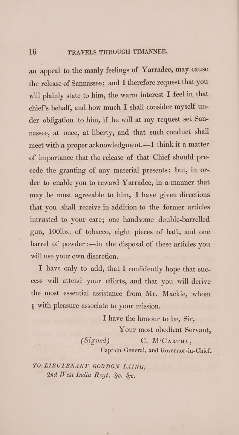 an appeal to the manly feelings of Yarradee, may cause the release of Sannassee; and I therefore request that you will plainly state to him, the warm interest I feel in that chief’s behalf, and how much I shall consider myself un- der obligation to him, if he will at my request set San- nassee, at once, at liberty, and that such conduct shall meet with a proper acknowledgment.—I think it a matter of importance that the release of that Chief should pre- cede the granting of any material presents; but, in or- der to enable you to reward Yarradee, in a manner that may be most agreeable to him, I have given directions that you shall receive in addition to the former articles intrusted to your care; one handsome double-barrelled gun, 100lbs. of tobacco, eight pieces of baft, and one barrel of powder :—in the disposal of these articles you will use your own discretion. I have only to add, that I confidently hope that suc- cess will attend your efforts, and that you will derive the most essential assistance from Mr. Mackie, whom { with pleasure associate to your mission. I have the honour to be, Sir, Your most obedient Servant, (Signed) C. M‘Carruy, Captain-General, and Governor-in-Chief. TO. LIEUTENANT GORDON LAING, Qnd West India Regt. &amp;c. §e.
