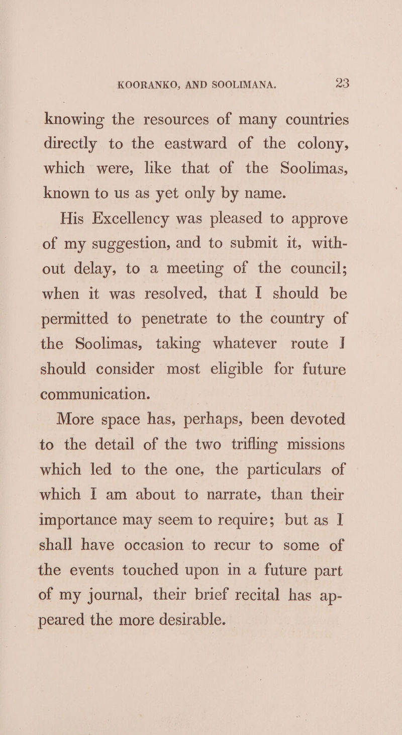 knowing the resources of many countries directly to the eastward of the colony, which were, like that of the Soolimas, known to us as yet only by name. His Excellency was pleased to approve of my suggestion, and to submit it, with- out delay, to a meeting of the council; when it was resolved, that I should be permitted to penetrate to the country of the Soolimas, taking whatever route | should consider most eligible for future communication. | More space has, perhaps, been devoted to the detail of the two trifling missions which led to the one, the particulars of which I am about to narrate, than their importance may seem to require; but as I shall have occasion to recur to some of the events touched upon in a future part of my journal, their brief recital has ap- peared the more desirable.