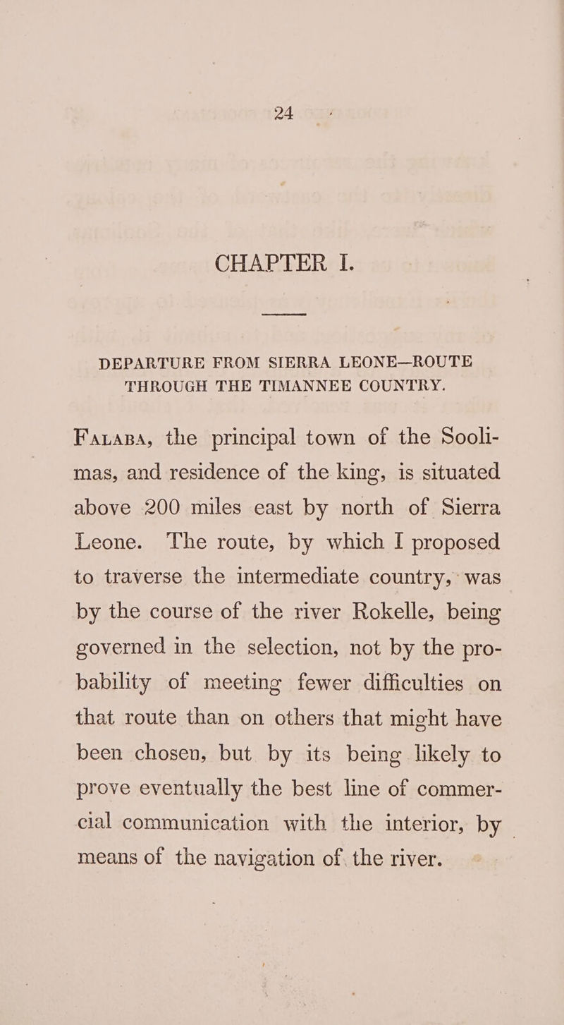 CHAPTER I. DEPARTURE FROM SIERRA LEONE—ROUTE THROUGH THE TIMANNEE COUNTRY. Faas, the principal town of the Soolli- mas, and residence of the king, is situated above 200 miles east by north of Sierra Leone. The route, by which I proposed to traverse the intermediate country, was by the course of the river Rokelle, being governed in the selection, not by the pro- bability of meeting fewer difficulties on that route than on others that might have been chosen, but by its being likely to prove eventually the best line of commer- cial communication with the interior, by means of the navigation of. the river.