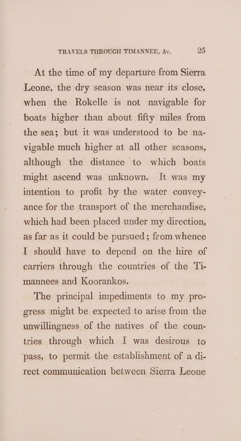 TRAVELS THROUGH TIMANNEER, &amp;c. 20 At the time of my departure from Sierra Leone, ‘the dry season was near its close, when the Rokelle is not navigable for boats higher than about fifty miles from the sea; but it was understocd to be na- vigable much higher at all other seasons, although the distance to which boats might ascend was unknown. It was my intention to profit by the water convey- ance for the transport of the merchandise, which had been placed under my direction, as far as it could be pursued; from whence I should have to depend on the hire of carriers through the countries of the Ti- mannees and Koorankos. The principal impediments to my pro- gress might be expected to arise from the unwillingness of the natives of the coun- tries through which I was desirous to pass, to permit the establishment of a di- rect communication between Sierra Leone