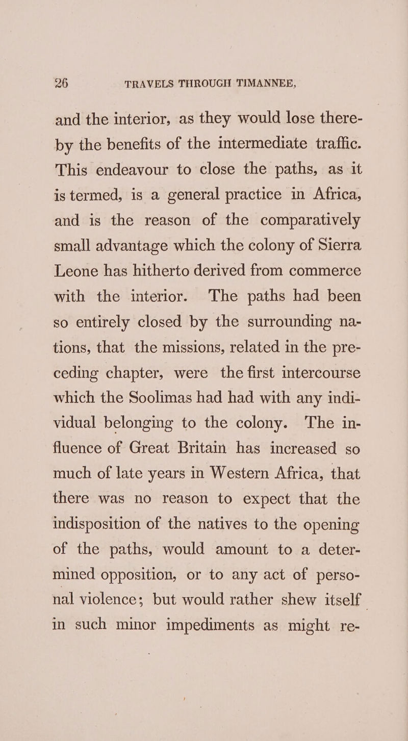 and the interior, as they would lose there- by the benefits of the intermediate tratflic. This endeavour to close the paths, as it is termed, is a general practice in Africa, and is the reason of the comparatively small advantage which the colony of Sierra Leone has hitherto derived from commerce with the interior. The paths had been so entirely closed by the surrounding na- tions, that the missions, related in the pre- ceding chapter, were the first intercourse which the Soolimas had had with any indi- vidual belonging to the colony. The in- fluence of Great Britain has increased so much of late years in Western Africa, that there was no reason to expect that the indisposition of the natives to the opening of the paths, would amount to a deter- mined opposition, or to any act of perso- nal violence; but would rather shew itself } in such minor impediments as might re-