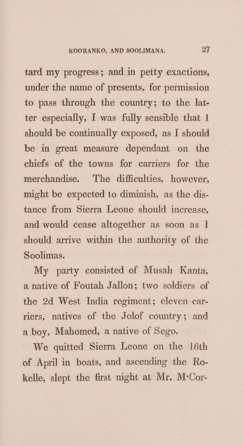tard my progress; and.in petty exactions, under the name of presents, for permission to pass through the country; to the lat- ter especially, I was fully sensible that 1 should be continually exposed, as I should be in great measure dependant on the chiefs of the towns for carriers for the merchandise. The difficulties, however, might be expected to diminish, as the dis- tance from Sierra Leone should increase, and would cease altogether as soon as I should arrive within the authority of the Soolimas. ? My party consisted of Musah Kanta, a native of Foutah Jallon; two soldiers of the 2d West India regiment; eleven car- riers, natives of the Jolof country; and a boy, Mahomed, a native of Sego. We quitted Sierra Leone on the 16th of April in boats, and ascending the Ro- kelle, slept the first night at Mr. M‘Cor-