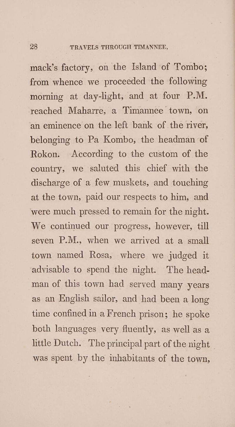 mack’s factory, on the Island of Tombo; from whence we proceeded the following morning at day-light, and at four P.M. reached Maharre, a Timannee town, on an eminence on the left bank of the river, belonging to Pa Kombo, the headman of Rokon. According to the custom of the country, we saluted this chief with the discharge of a few muskets, and touching at the town, paid our respects to him, and ‘were much pressed to remain for the night. We continued our progress, however, till seven P.M., when we arrived at a small town named Rosa, where we judged it advisable to spend the night. The head- man of this town had served many years as an English sailor, and had been a long time confined in a French prison; he spoke both languages very fluently, as well as a little Dutch. The principal part of the night - was spent by the inhabitants of the town,