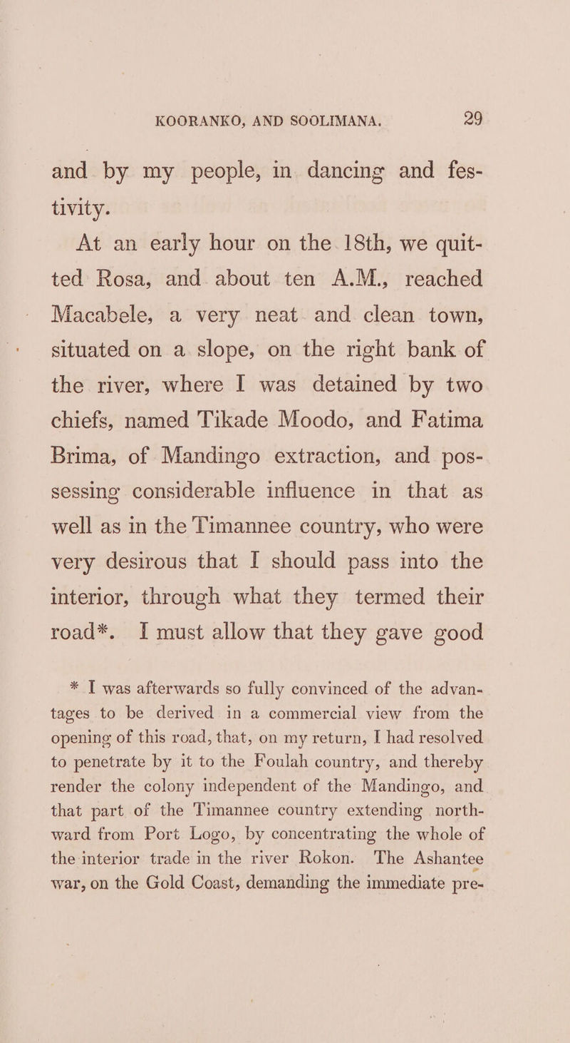 and by my people, in dancing and fes- tivity. At an early hour on the. 18th, we quit- ted Rosa, and about ten A.M., reached Macabele, a very neat. and clean town, situated on a slope, on the right bank of the river, where I was detained by two chiefs, named Tikade Moodo, and Fatima Brima, of Mandingo extraction, and pos- sessing considerable influence in that as well as in the Timannee country, who were very desirous that I should pass into the interior, through what they termed their road*. I must allow that they gave good * T was afterwards so fully convinced of the advan- tages to be derived in a commercial view from the opening of this road, that, on my return, I had resolved to penetrate by it to the Foulah country, and thereby render the colony independent of the Mandingo, and that part of the Timannee country extending north- ward from Port Logo, by concentrating the whole of the interior trade in the river Rokon. The Ashantee war, on the Gold Coast, demanding the immediate pre-