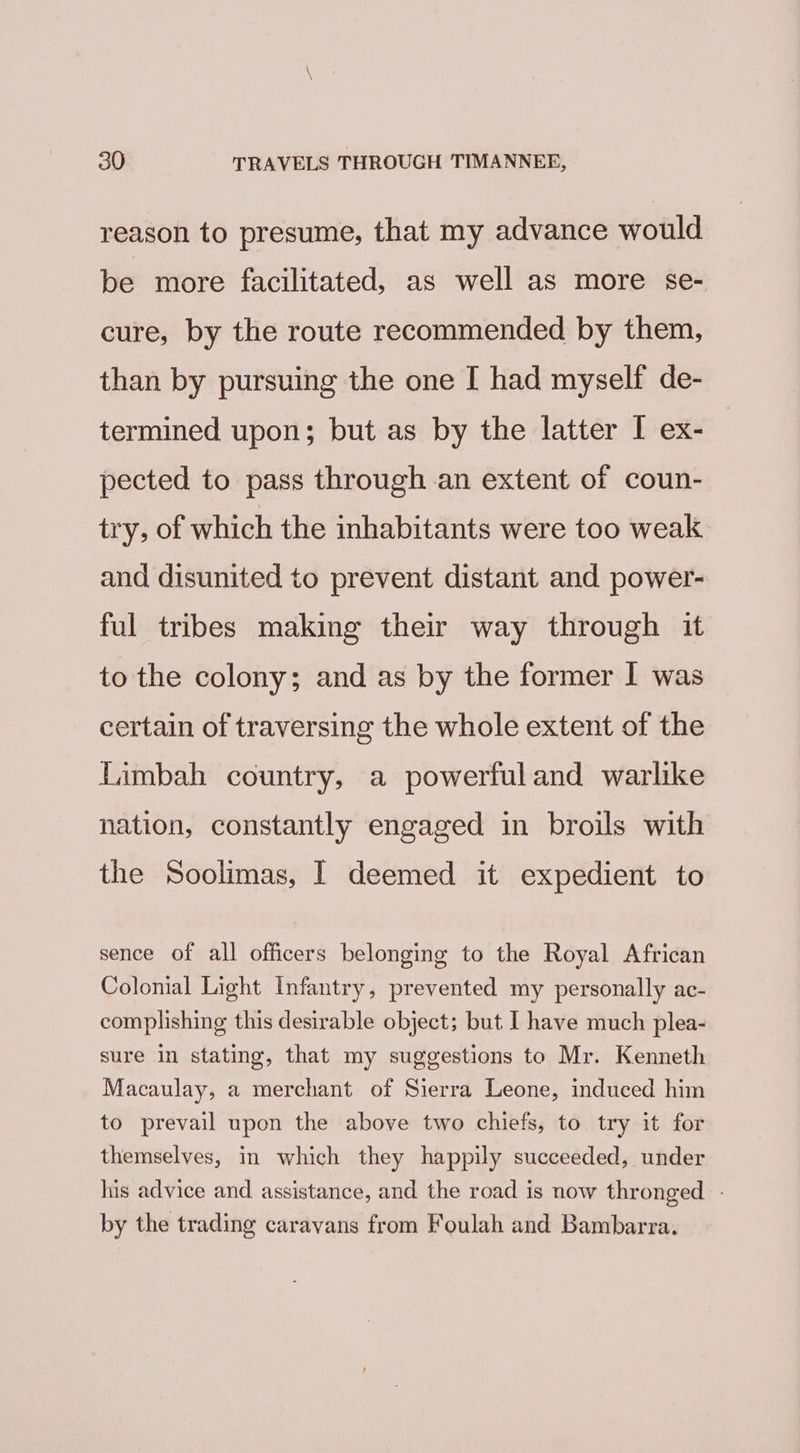 reason to presume, that my advance would be more facilitated, as well as more se- cure, by the route recommended by them, than by pursuing the one [ had myself de- termined upon; but as by the latter I ex- pected to pass through an extent of coun- try, of which the inhabitants were too weak and disunited to prevent distant and power- ful tribes making their way through it to the colony; and as by the former I was certain of traversing the whole extent of the Limbah country, a powerfuland warlike nation, constantly engaged in broils with the Soolimas, I deemed it expedient to sence of all officers belonging to the Royal African Colonial Light Infantry, prevented my personally ac- complishing this desirable object; but I have much plea- sure in stating, that my suggestions to Mr. Kenneth Macaulay, a merchant of Sierra Leone, induced him to prevail upon the above two chiefs, to try it for themselves, in which they happily succeeded, under his advice and assistance, and the road is now thronged. - by the trading caravans from Foulah and Bambarra.