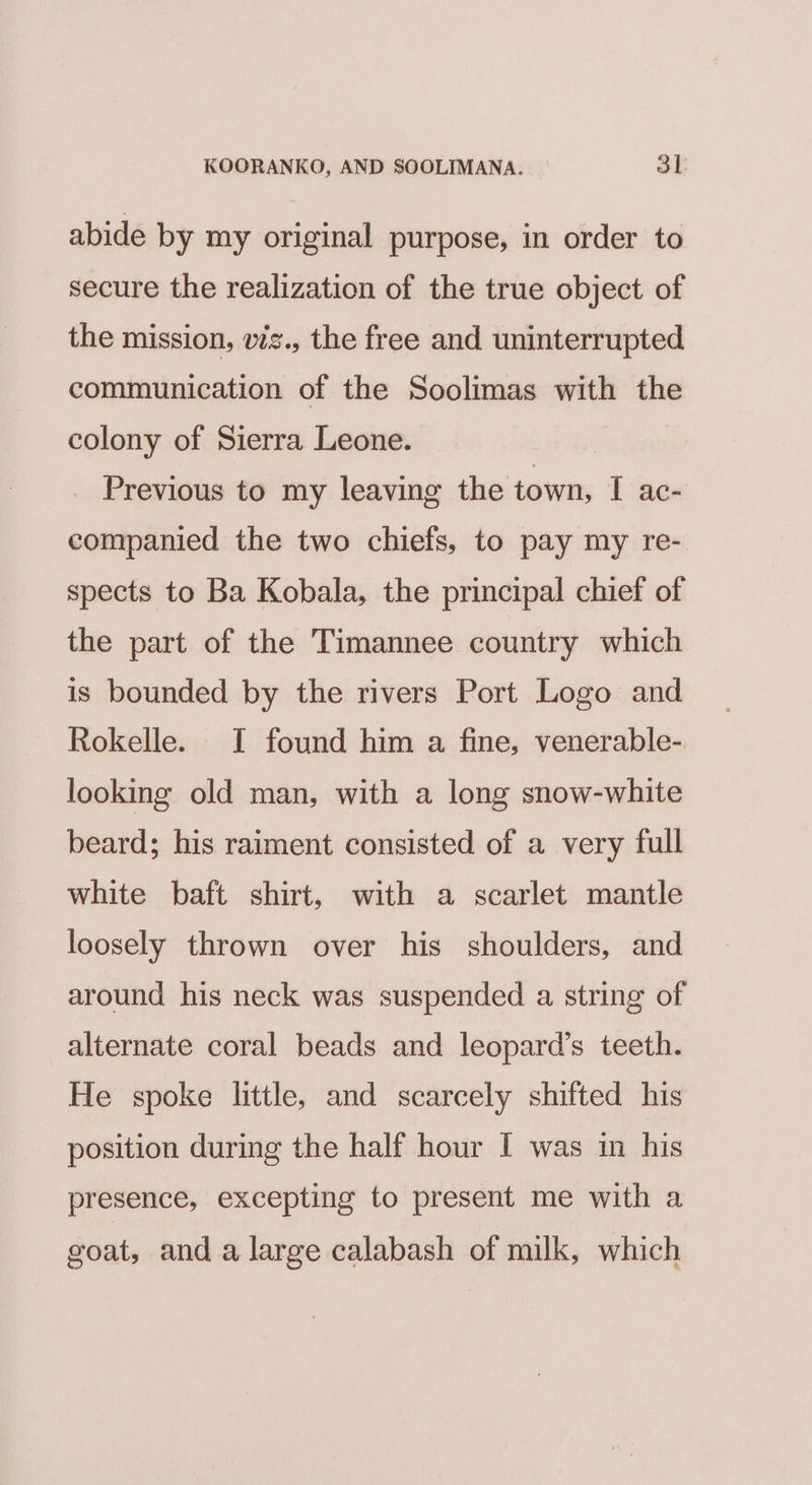 abide by my original purpose, in order to secure the realization of the true object of the mission, vis., the free and uninterrupted communication of the Soolimas with the colony of Sierra Leone. | Previous to my leaving the town, I ac- companied the two chiefs, to pay my re- spects to Ba Kobala, the principal chief of the part of the Timannee country which is bounded by the rivers Port Logo and Rokelle. I found him a fine, venerable- looking old man, with a long snow-white beard; his raiment consisted of a very full white baft shirt, with a scarlet mantle loosely thrown over his shoulders, and around his neck was suspended a string of alternate coral beads and leopard’s teeth. He spoke little, and scarcely shifted his position during the half hour I was in his presence, excepting to present me with a goat, and a large calabash of milk, which