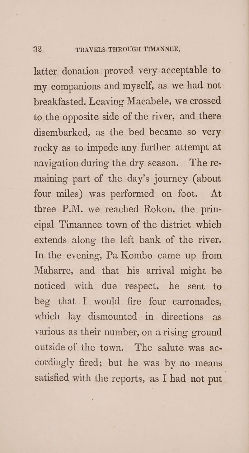 latter donation proved very acceptable to my companions and myself, as we had not breakfasted. Leaving Macabele, we crossed to the opposite side of the river, and there disembarked, as the bed became so very rocky as to impede any further attempt at navigation during the dry season. ‘The re- maining part of the day’s journey (about four miles) was performed on foot. At three P.M. we reached Rokon, the prin- cipal ‘Timannee town of the district which extends along the left bank of the river. In the evening, Pa Kombo came up from Maharre, and that his arrival might be noticed with due respect, he sent to beg that I would fire four carronades, which lay dismounted in directions as various as their number, on a rising ground outside of the town. The salute was ac- cordingly fired; but he was by no means satisfied with the reports, as I had not put.