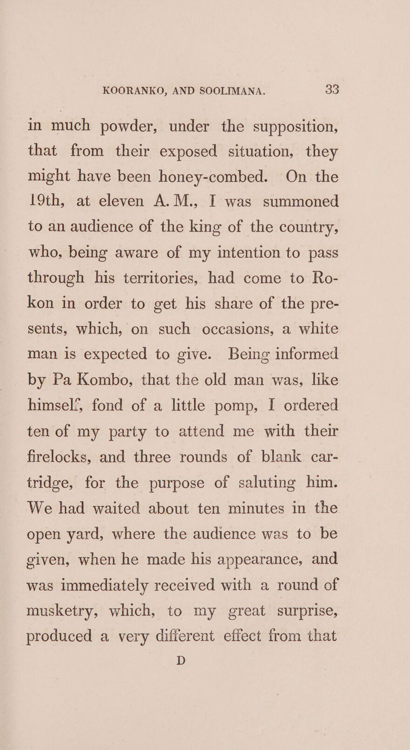 in much powder, under the supposition, that from their exposed situation, they might have been honey-combed. On the l9th, at eleven A.M., I was summoned to an audience of the king of the country, who, being aware of my intention to pass through his territories, had come to Ro- kon in order to get his share of the pre- sents, which, on such occasions, a white man is expected to give. Being informed by Pa Kombo, that the old man was, like himself, fond of a little pomp, I ordered ten of my party to attend me with their firelocks, and three rounds of blank car- tridge, for the purpose of saluting him. ‘We had waited about ten minutes in the open yard, where the audience was to be given, when he made his appearance, and was immediately received with a round of musketry, which, to my great surprise, produced a very different effect from that D