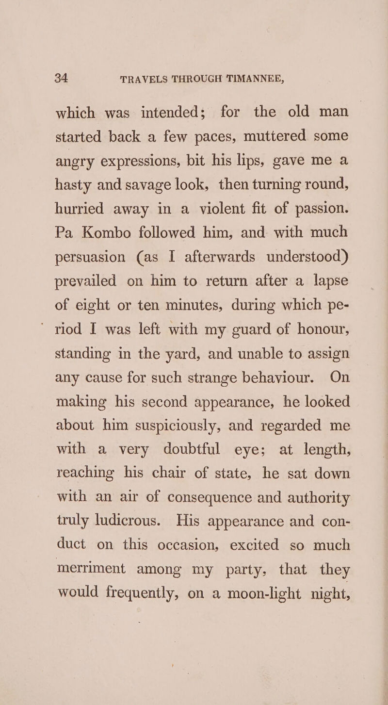 which was intended; for the old man | started back a few paces, muttered some angry expressions, bit his lips, gave me a hasty and savage look, then turning round, hurried away in a violent fit of passion. Pa Kombo followed him, and with much persuasion (as I afterwards understood) prevailed on him to return after a lapse of eight or ten minutes, during which pe- ' riod I was left with my guard of honour, standing in the yard, and unable to assign any cause for such strange behaviour. On making his second appearance, he looked about him suspiciously, and regarded me with a very doubtful eye; at length, reaching his chair of state, he sat down with an air of consequence and authority truly ludicrous. His appearance and con- duct on this occasion, excited so much merriment among my party, that they would frequently, on a moon-light night,