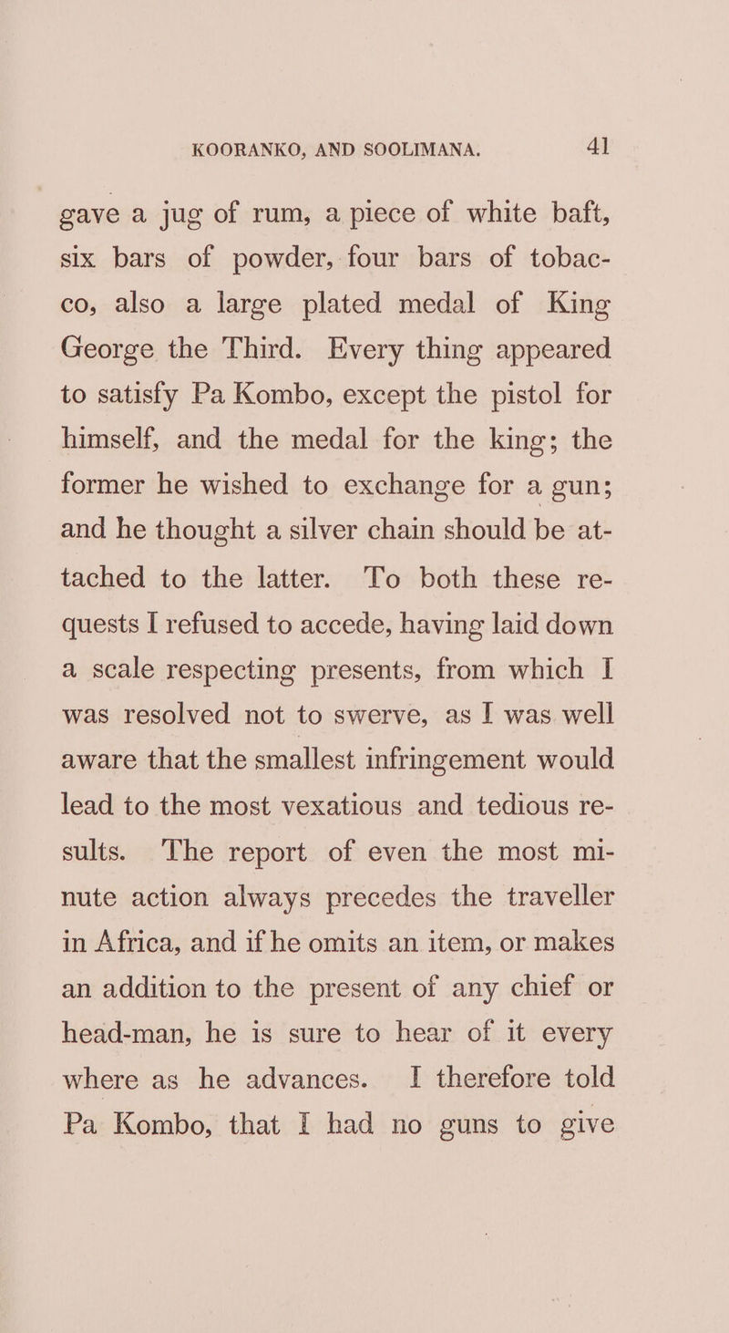 gave a jug of rum, apiece of white baft, six bars of powder, four bars of tobac- co, also a large plated medal of King George the Third. Every thing appeared to satisfy Pa Kombo, except the pistol for himself, and the medal for the king; the former he wished to exchange for a gun; and he thought a silver chain should be at- tached to the latter. To both these re- quests I refused to accede, having laid down a scale respecting presents, from which I was resolved not to swerve, as I was well aware that the smallest infringement would lead to the most vexatious and tedious re- sults. The report of even the most mi- nute action always precedes the traveller in Africa, and if he omits an item, or makes an addition to the present of any chief or head-man, he is sure to hear of it every where as he advances. I therefore told