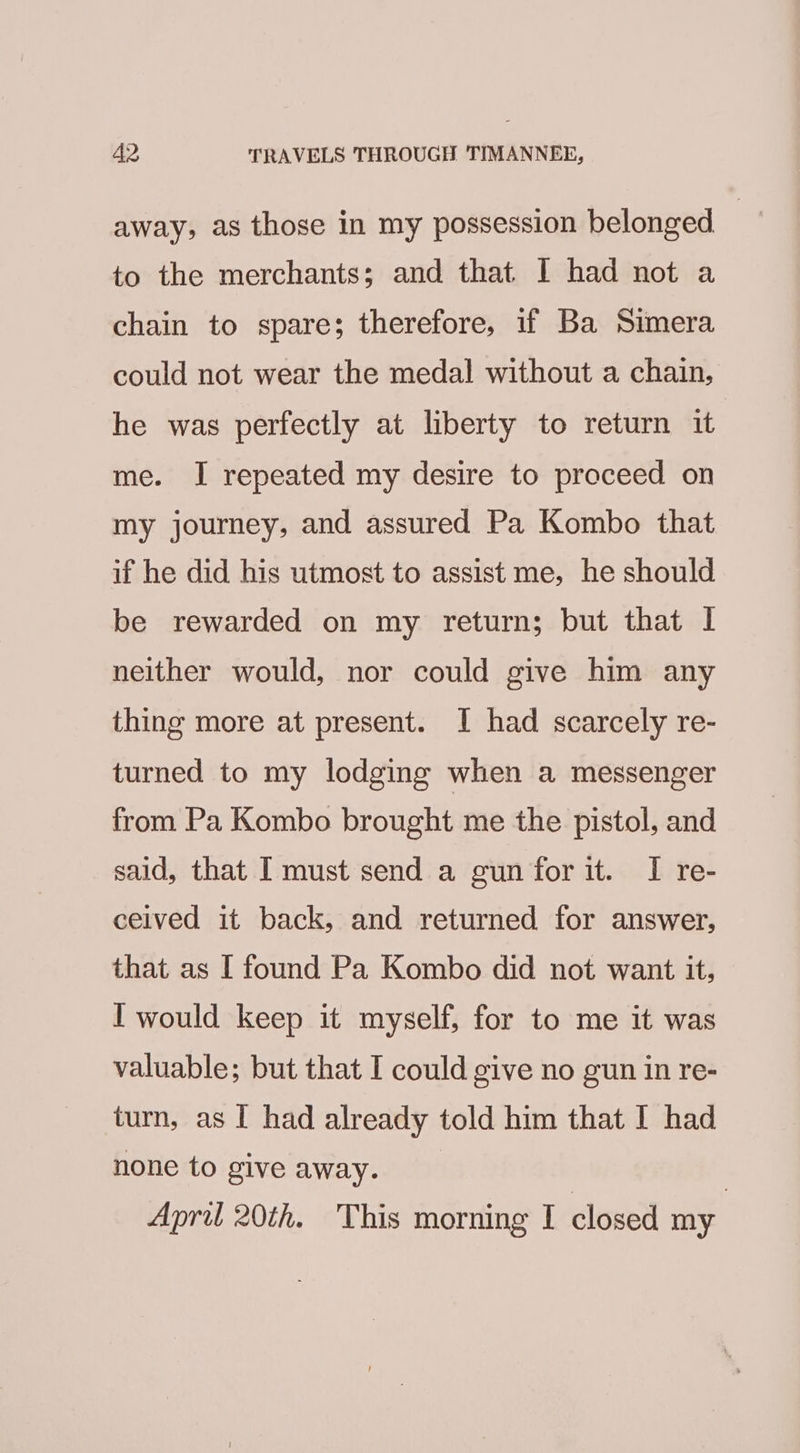 away, as those in my possession belonged | to the merchants; and that I had not a chain to spare; therefore, if Ba Simera could not wear the medal without a chain, he was perfectly at liberty to return it me. I repeated my desire to proceed on my journey, and assured Pa Kombo that if he did his utmost to assist me, he should be rewarded on my return; but that | neither would, nor could give him any thing more at present. I had scarcely re- turned to my lodging when a messenger from Pa Kombo brought me the pistol, and said, that I must send a gun forit. I re- ceived it back, and returned for answer, that as I found Pa Kombo did not want it, I would keep it myself, for to me it was valuable; but that I could give no gun in re- turn, as I had already told him that I had none to give away. | April 20th. This morning I closed my