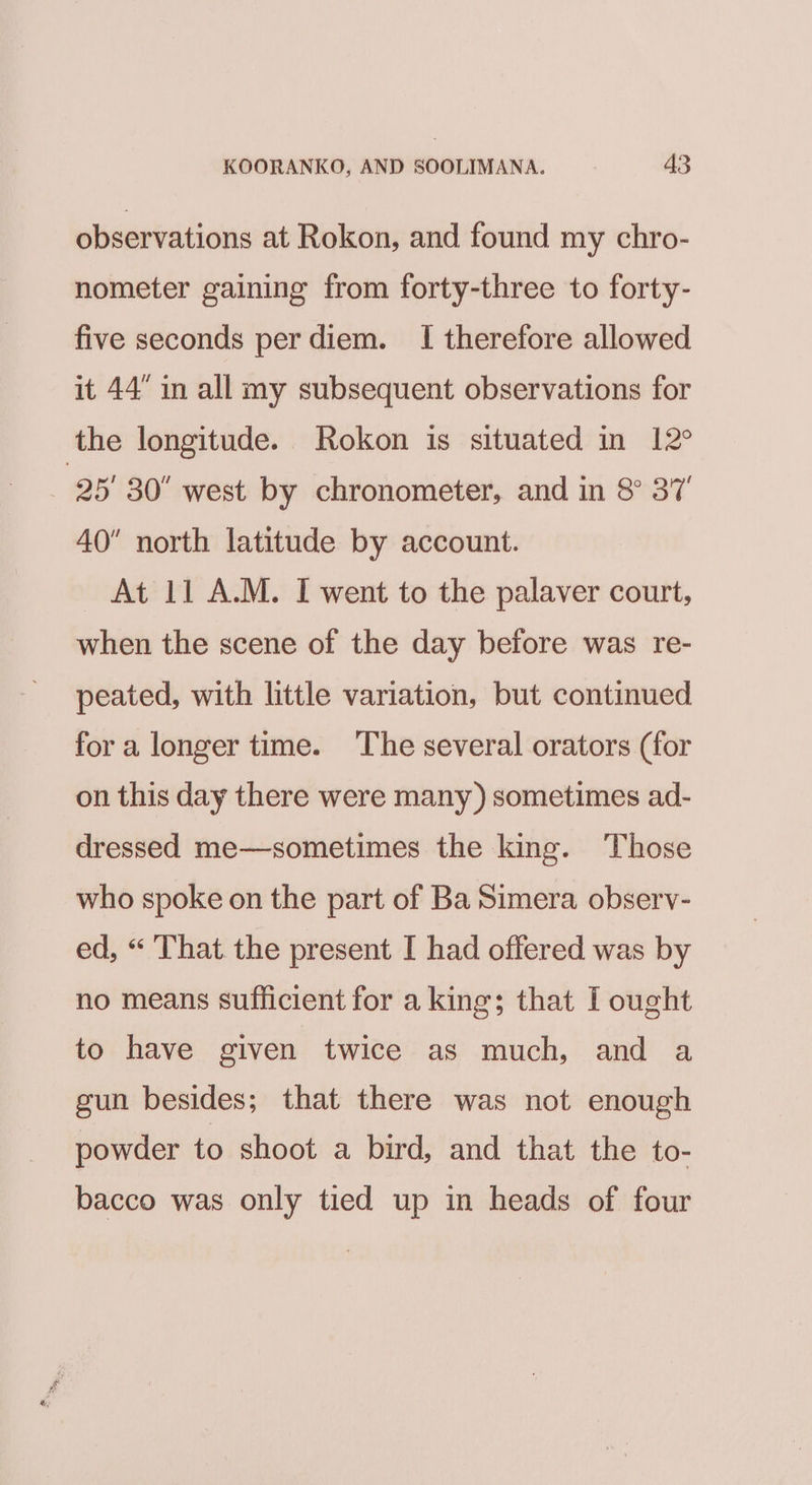 observations at Rokon, and found my chro- nometer gaining from forty-three to forty- five seconds perdiem. I therefore allowed it 44 in all my subsequent observations for the longitude. Rokon is situated in 12° 25 30 west by chronometer, and in 8° 37 40” north latitude by account. At 11 A.M. I went to the palaver court, when the scene of the day before was re- peated, with little variation, but continued for a longer time. The several orators (for on this day there were many) sometimes ad- dressed me—sometimes the king. Those who spoke on the part of Ba Simera observ- ed, “ That the present I had offered was by no means sufficient for a king; that [ ought to have given twice as much, and a gun besides; that there was not enough powder to shoot a bird, and that the to- bacco was only tied up in heads of four