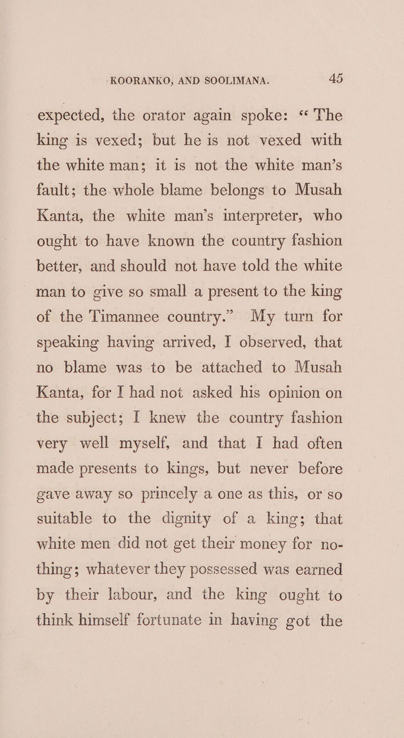 expected, the orator again spoke: “ The king is vexed; but he is not vexed with the white man; it is not the white man’s fault; the whole blame belongs to Musah Kanta, the white man’s interpreter, who ought to have known the country fashion better, and should not have told the white man to give so small a present to the king of the Timannee country.” My turn for speaking having arrived, I observed, that no blame was to be attached to Musah Kanta, for I had not asked his opinion on the subject; I knew the country fashion very well myself, and that I had often made presents to kings, but never before gave away so princely a one as this, or so suitable to the dignity of a king; that white men did not get their money for no- thing; whatever they possessed was earned by their labour, and the king ought to think himself fortunate in having got the