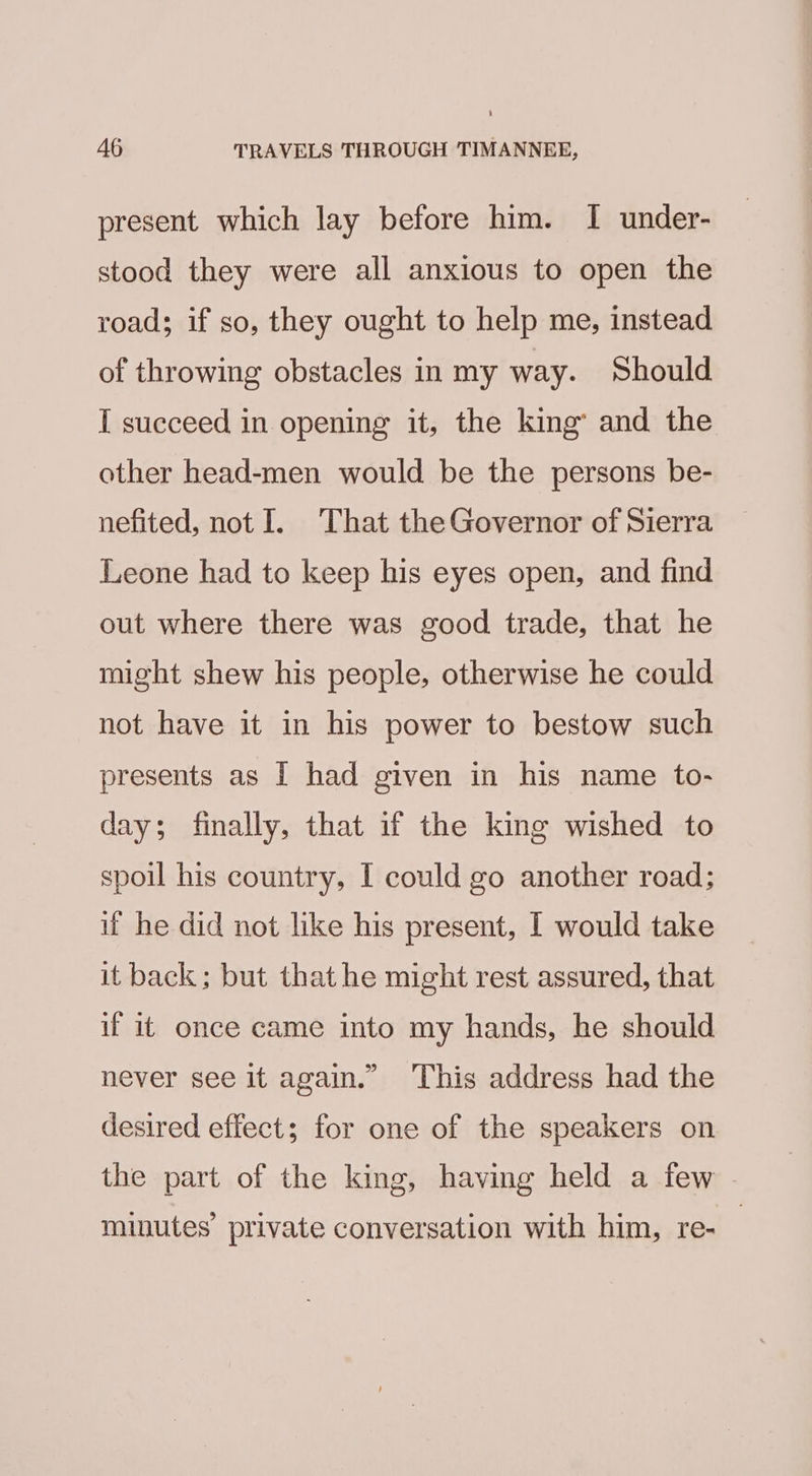 present which lay before him. I under- stood they were all anxious to open the road; if so, they ought to help me, instead of throwing obstacles in my way. Should I succeed in opening it, the king’ and the other head-men would be the persons be- nefited, not I. That the Governor of Sierra Leone had to keep his eyes open, and find out where there was good trade, that he might shew his people, otherwise he could not have it in his power to bestow such presents as I had given in his name to- day; finally, that if the king wished to spoil his country, I could go another road; if he did not like his present, I would take it back; but that he might rest assured, that if it once came into my hands, he should never see it again.” This address had the desired effect; for one of the speakers on the part of the king, having held a few minutes’ private conversation with him, re-