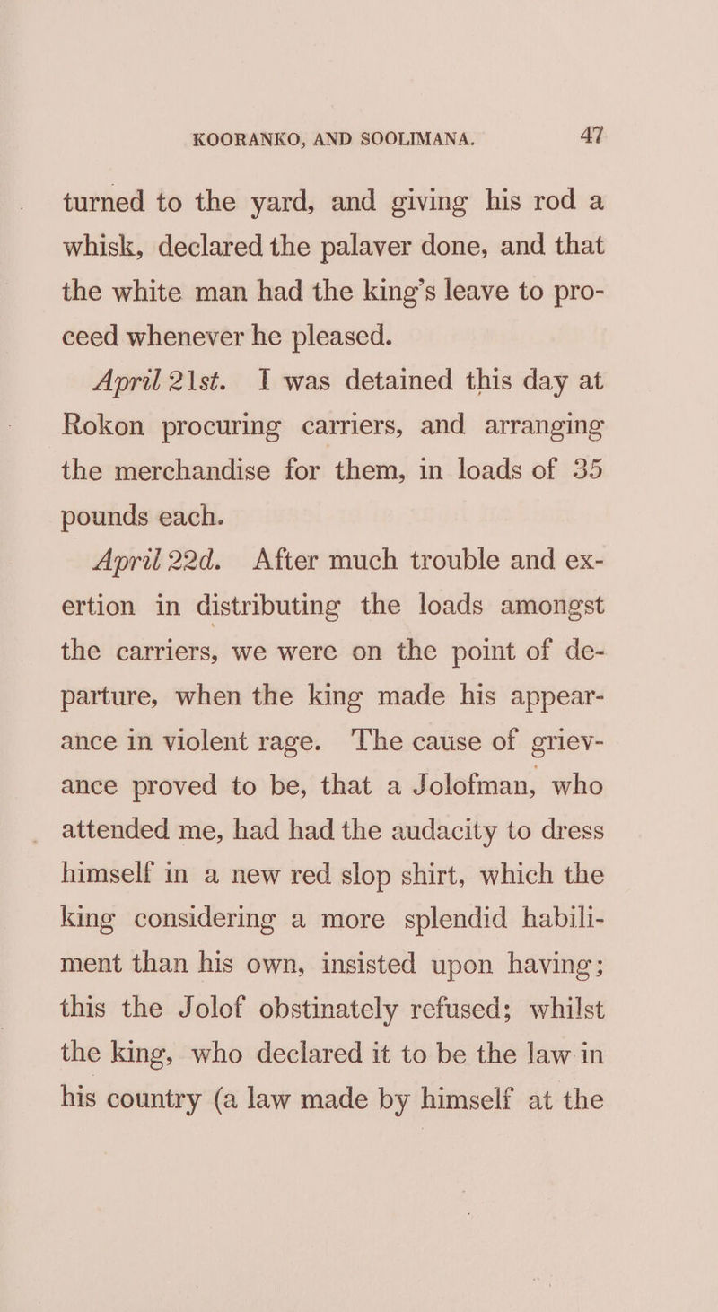 turned to the yard, and giving his rod a whisk, declared the palaver done, and that the white man had the king’s leave to pro- ceed whenever he pleased. April 21st. I was detained this day at Rokon procuring carriers, and arranging the merchandise for them, in loads of 35 pounds each. Apri 22d. After much trouble and ex- ertion in distributing the loads amongst the carriers, we were on the point of de- parture, when the king made his appear- ance in violent rage. The cause of griev- ance proved to be, that a Jolofman, who _ attended me, had had the audacity to dress himself in a new red slop shirt, which the king considering a more splendid habili- ment than his own, insisted upon having; this the Jolof obstinately refused; whilst the king, who declared it to be the law in his country (a law made by himself at the