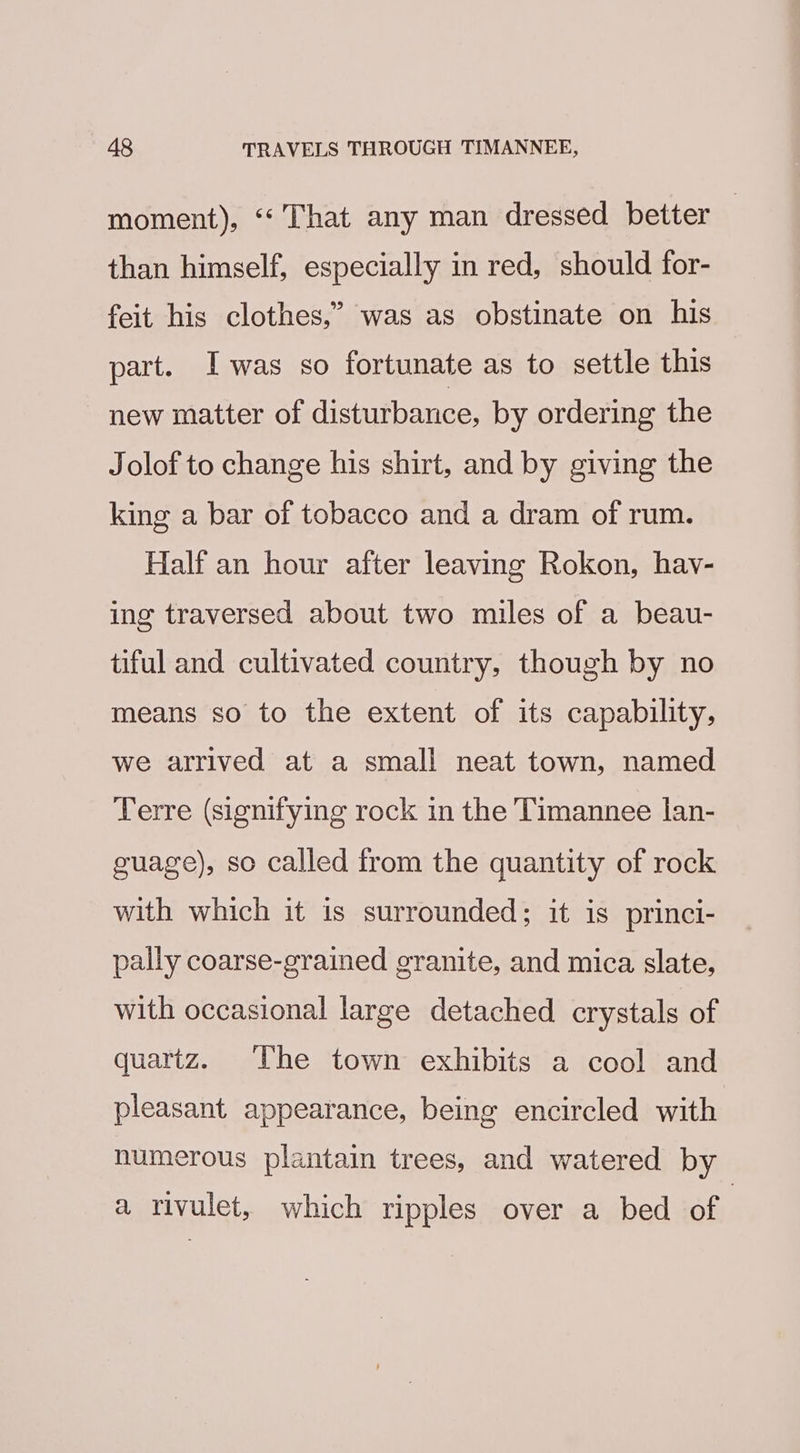 moment), ‘“‘ That any man dressed better | than himself, especially in red, should for- feit his clothes,’ was as obstinate on his part. Iwas so fortunate as to settle this new matter of disturbance, by ordering the Jolof to change his shirt, and by giving the king a bar of tobacco and a dram of rum. Half an hour after leaving Rokon, hav- ing traversed about two miles of a beau- tiful and cultivated country, though by no means so to the extent of its capability, we arrived at a small neat town, named Terre (signifying rock in the Timannee lan- guage), so called from the quantity of rock with which it is surrounded; it is princi- pally coarse-grained granite, and mica slate, with occasional large detached crystals of quartz. UVhe town exhibits a cool and pleasant appearance, being encircled with numerous plantain trees, and watered by a rivulet, which ripples over a bed of |