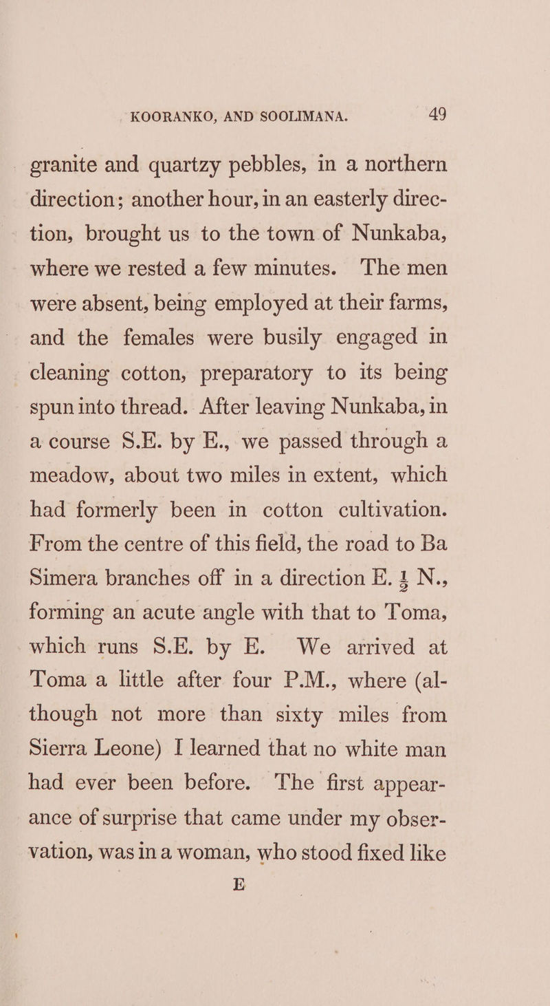 _ granite and quartzy pebbles, in a northern direction; another hour, in an easterly direc- tion, brought us to the town of Nunkaba, where we rested a few minutes. The men were absent, being employed at their farms, and the females were busily engaged in cleaning cotton, preparatory to its being spun into thread. After leaving Nunkaba, in a course S.E. by E., we passed through a meadow, about two miles in extent, which had formerly been in cotton cultivation. From the centre of this field, the road to Ba Simera branches off in a direction E. 1 N., forming an acute angle with that to Toma, which runs 8.E. by E. We arrived at Toma a little after four P.M., where (al- though not more than sixty miles from Sierra Leone) I learned that no white man had ever been before. The first appear- ance of surprise that came under my obser- vation, was ina woman, who stood fixed like E