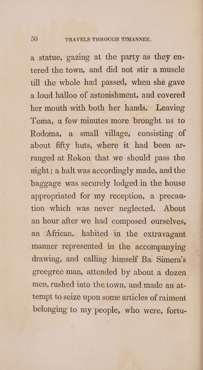 a statue, gazing at the party as they en-— tered the town, and did not stir a muscle till the whole had passed, when she gave a loud halloo of astonishment, and covered her mouth with both her hands. Leaving Toma, a few minutes more brought us to Rodoma, a small village; consisting of about fifty huts, where it had been ar- ranged at Rokon that we should pass the night; a halt was accordingly made, and the baggage was securely lodged-in the house appropriated for my reception, a precau- tion which was never neglected. About an hour after we had composed ourselves, an African, habited-in the extravagant manner represented in the accompanying drawing, and calling ‘himself Ba Simera’s greegree man, attended by about a dozen men, rushed into the town, and made an at- tempt to seize upon some articles of raiment belonging to my people, who were, fortu-