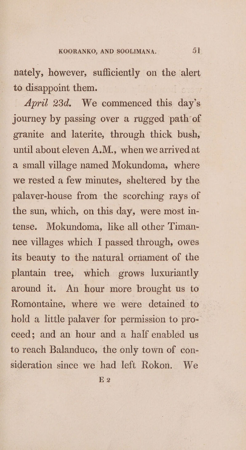 nately, however, sufficiently on the alert to disappoint them. April 23d. We commenced this day’s journey by passing over a rugged path of granite and laterite, through thick bush, until about eleven A.M., when we arrived at a small village named Mokundoma, where we rested a few minutes, sheltered by the palaver-house from the scorching rays of the sun, which, on this day, were most in- tense. Mokundoma, like all other Timan- nee villages which I passed through, owes its beauty to the natural ornament of the plantain tree, which grows luxuriantly around it. An hour more brought us to Romontaine, where we were detained to. hold a little palaver for permission to pro- ceed; and an hour and a half enabled us to reach Balanduco, the only town of con- sideration since we had left Rokon. We E2