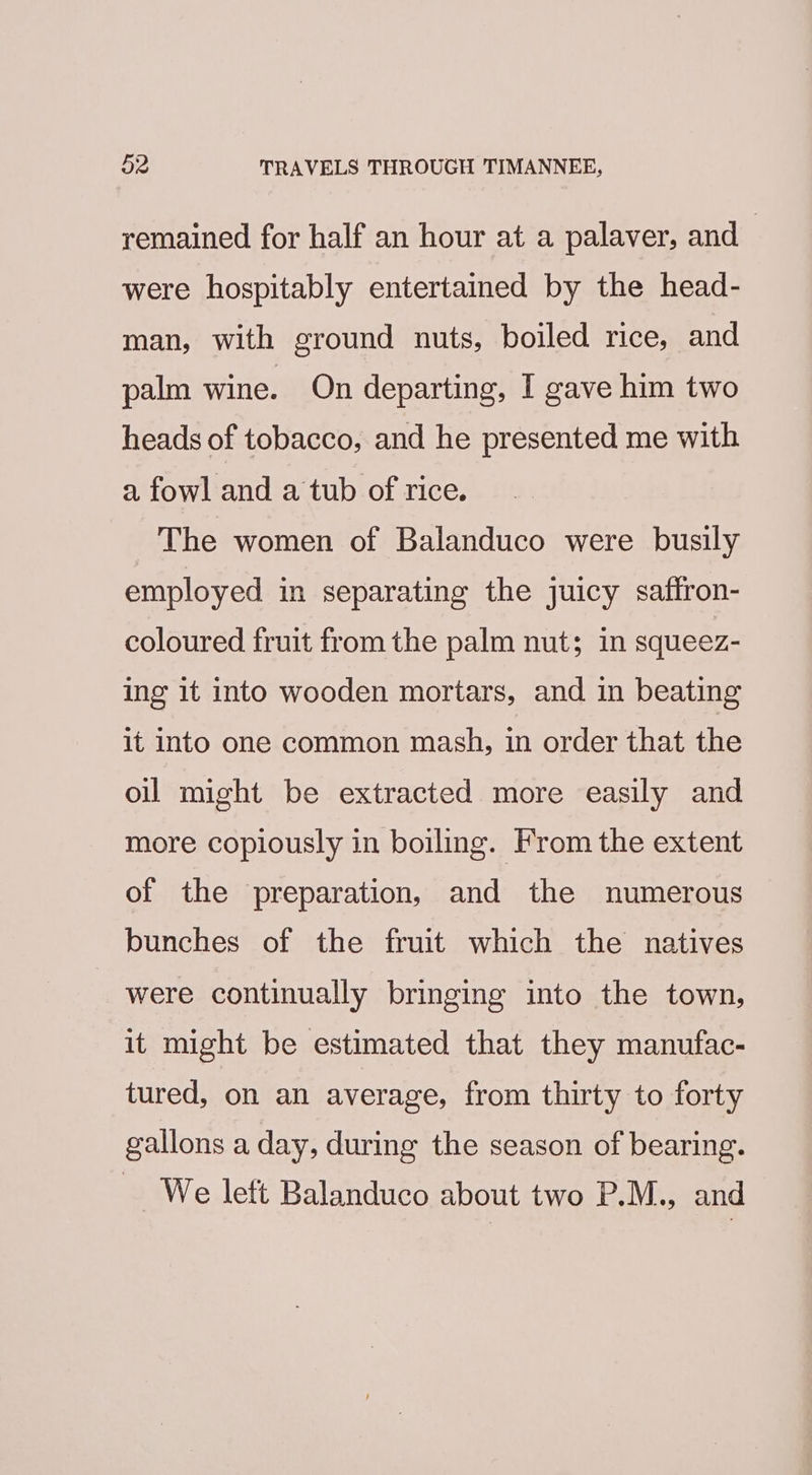 remained for half an hour at a palaver, and — were hospitably entertained by the head- man, with ground nuts, boiled rice, and palm wine. On departing, I gave him two heads of tobacco, and he presented me with a fowl and a tub of rice. The women of Balanduco were busily employed in separating the juicy saflron- coloured fruit from the palm nut; in squeez- ing it into wooden mortars, and in beating it into one common mash, in order that the oil might be extracted more easily and more copiously in boiling. From the extent of the preparation, and the numerous bunches of the fruit which the natives were continually bringing into the town, it might be estimated that they manufac- tured, on an average, from thirty to forty gallons a day, during the season of bearing. _ We left Balanduco about two P.M., and