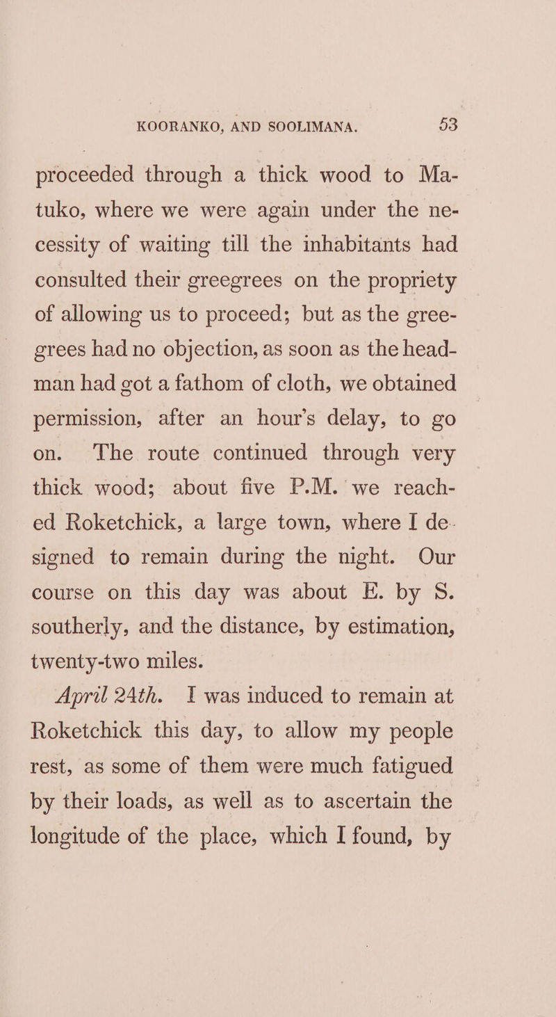 proceeded through a thick wood to Ma- tuko, where we were again under the ne- cessity of waiting till the inhabitants had consulted their greegrees on the propriety of allowing us to proceed; but as the gree- grees had no objection, as soon as the head- man had got a fathom of cloth, we obtained permission, after an hour’s delay, to go on. The route continued through very thick wood; about five P.M. we reach- ed Roketchick, a large town, where I de- signed to remain during the night. Our course on this day was about E. by S. southerly, and the distance, by estimation, twenty-two miles. April 24th. I was induced to remain at Roketchick this day, to allow my people rest, as some of them were much fatigued by their loads, as well as to ascertain the longitude of the place, which I found, by
