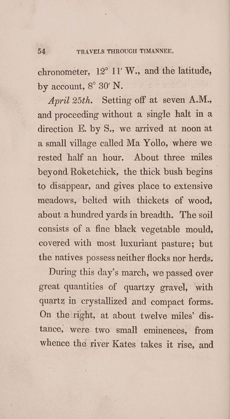 chronometer, 12° 11’ W., and the latitude, by account, 8° 30’ N. April 25th. Setting off at seven A.M., and proceeding without a single halt in a direction E. by 8., we arrived at noon at a small village called Ma Yollo, where we. rested half an hour. About three miles beyond Roketchick, the thick bush begins to disappear, and gives place to extensive meadows, belted with thickets of wood, about a hundred yards in breadth. The soil consists of a fine black vegetable mould, covered with most luxuriant pasture; but the natives possess neither flocks nor herds. During this day’s march, we passed over great quantities of quartzy gravel, with quartz in crystallized and compact forms. On the right, at about twelve miles’ dis- tance, were two small eminences, from whence the river Kates takes it rise, and