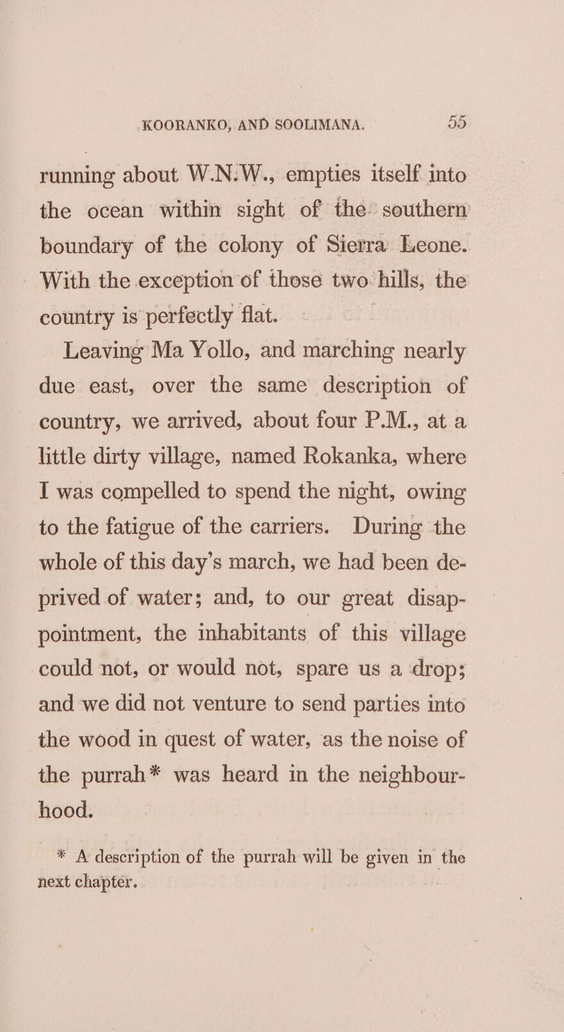 running about W.N.W., empties itself into the ocean within sight of the’ southern boundary of the colony of Sierra Leone. With the exception of those two: hills, the country is perfectly flat. Leaving Ma Yollo, and marching nearly due east, over the same description of country, we arrived, about four P.M., at a little dirty village, named Rokanka, where I was compelled to spend the night, owing to the fatigue of the carriers. During the whole of this day’s march, we had been de- prived of water; and, to our great disap- pointment, the inhabitants of this village could not, or would not, spare us a drop; and we did not venture to send parties into the wood in quest of water, as the noise of the purrah* was heard in the neighbour- hood. * A description of the purrah will be given in the next chapter. i