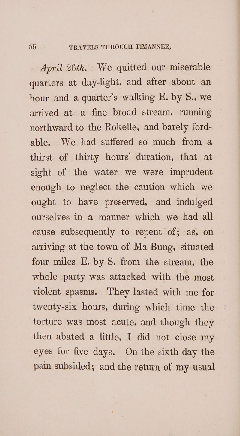 April 26th. We quitted our miserable quarters at day-light, and after about an hour and a quarter’s walking E. by S., we arrived at a fine broad stream, running northward to the Rokelle, and barely ford- able. We had suffered so much from a thirst of thirty hours’ duration, that at sight of the water we were imprudent enough to neglect the caution which we ought to have preserved, and indulged ourselves in a manner which we had all cause subsequently to repent of; as, on arriving at the town of Ma Bung, situated four miles E. by 8. from the stream, the whole party was attacked with the most violent spasms. They lasted with me for twenty-six hours, during which time the torture was most acute, and though they then abated a little, I did not close my eyes for five days. On the sixth day the pain subsided; and the return of my usual