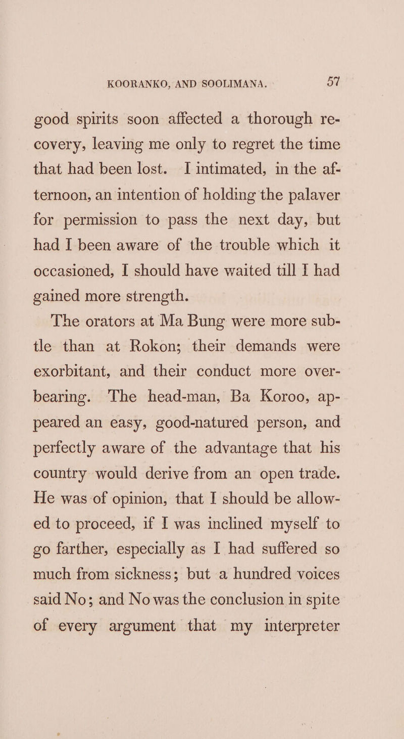 good spirits soon affected a thorough re- covery, leaving me only to regret the time that had been lost. I intimated, in the af- ternoon, an intention of holding the palaver for permission to pass the next day, but had I been aware of the trouble which it occasioned, I should have waited till IT had gained more strength. The orators at Ma Bung were more sub- tle than at Rokon; their demands were exorbitant, and their conduct more over- bearing. The head-man, Ba Koroo, ap- peared an easy, good-natured person, and perfectly aware of the advantage that his country would derive from an open trade. He was of opinion, that I should be allow- ed to proceed, if I was inclined myself to go farther, especially as I had suffered so much from sickness; but a hundred voices said No; and No was the conclusion in spite of every argument that my interpreter