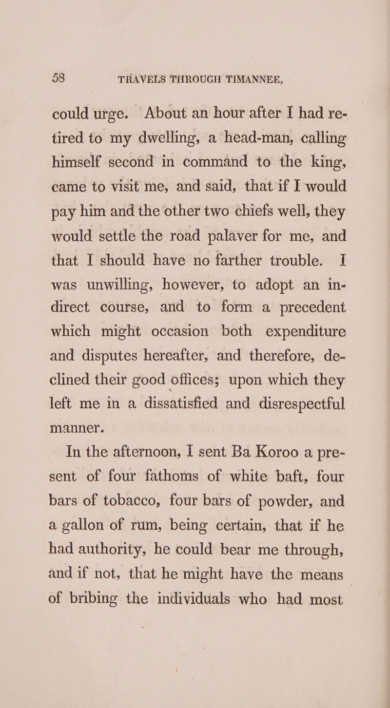 could urge. About an hour after I had re- tired to my dwelling, a head-man, calling himself second in command to the king, came to visit me, and said, that if I would pay him and the other two chiefs well, they would settle the road palaver for me, and that I should have no farther trouble. I was unwilling, however, to adopt an in- direct course, and to form a precedent which might occasion both expenditure and disputes hereafter, and therefore, de- clined their good offices; upon which they left me in a dissatisfied and disrespectful - manner. In the afternoon, I sent Ba Koroo a pre- sent of four fathoms of white baft, four bars of tobacco, four bars of powder, and a gallon of rum, being certain, that if he had authority, he could bear me through, and if not, that he might have the means of bribing the individuals who had most