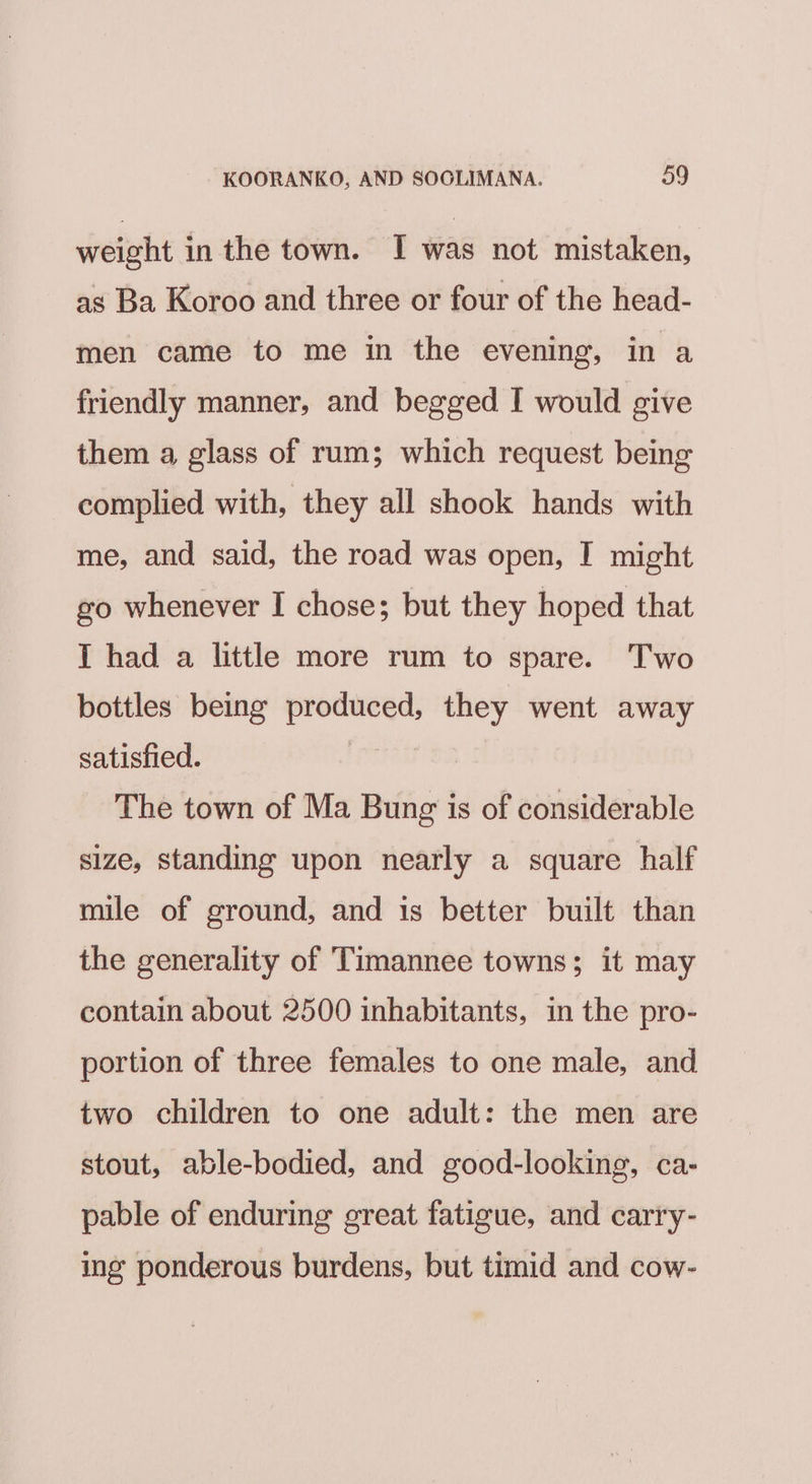 weight in the town. I was not mistaken, as Ba Koroo and three or four of the head- men came to me in the evening, in a friendly manner, and begged I would give them a glass of rum; which request being complied with, they all shook hands with me, and said, the road was open, I might go whenever I chose; but they hoped that I had a little more rum to spare. Two bottles being produced, they went away satisfied. , The town of Ma Bung is of considerable size, standing upon nearly a square half mile of ground, and is better built than the generality of Timannee towns; it may contain about 2500 inhabitants, in the pro- portion of three females to one male, and two children to one adult: the men are stout, able-bodied, and good-looking, ca- pable of enduring great fatigue, and carry- ing ponderous burdens, but timid and cow-