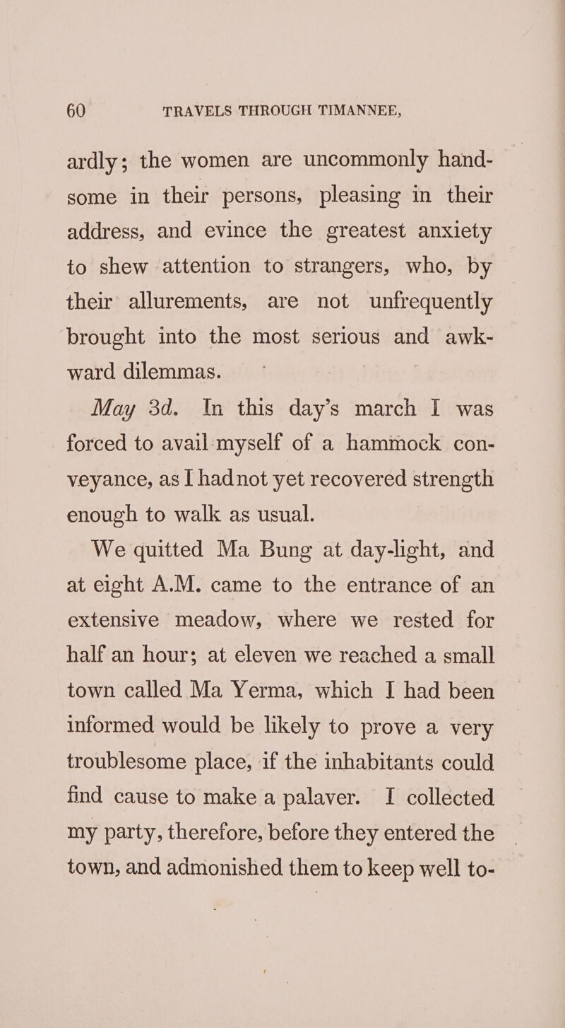 ardly; the women are uncommonly hand- some in their persons, pleasing in their address, and evince the greatest anxiety to shew attention to strangers, who, by their allurements, are not unfrequently brought into the most serious and awk- ward. dilemmas. | May 3d. In this day’s march I was forced to avail-myself of a hammock con- veyance, as I hadnot yet recovered strength enough to walk as usual. We quitted Ma Bung at day-light, and at eight A.M. came to the entrance of an extensive meadow, where we rested for half an hour; at eleven we reached a small town called Ma Yerma, which I had been informed would be likely to prove a very troublesome place, if the inhabitants could find cause to make a palaver. I collected my party, therefore, before they entered the town, and admonished them to keep well to-