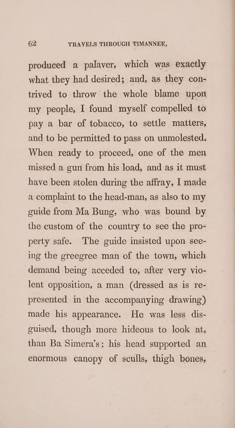 produced a palaver, which was exactly what they had desired; and, as they con- trived to throw the whole blame upon my people, I found myself compelled to pay a bar of tobacco, to settle matters, and to be permitted to pass on unmolested. When ready to proceed, one of the men missed a gun from his load, and as it must have been stolen during the affray, I made a complaint to the head-man, as also to my guide from Ma Bung, who was bound by the custom of the country to see the pro- perty safe. The guide insisted upon see- ing the greegree man of the town, which demand being acceded to, after very vio- lent opposition, a man (dressed as is re- presented in the accompanying drawing) made his appearance. He was less dis- guised, though more hideous to look at, than Ba Simera’s; his head supported an enormous canopy of sculls, thigh bones,
