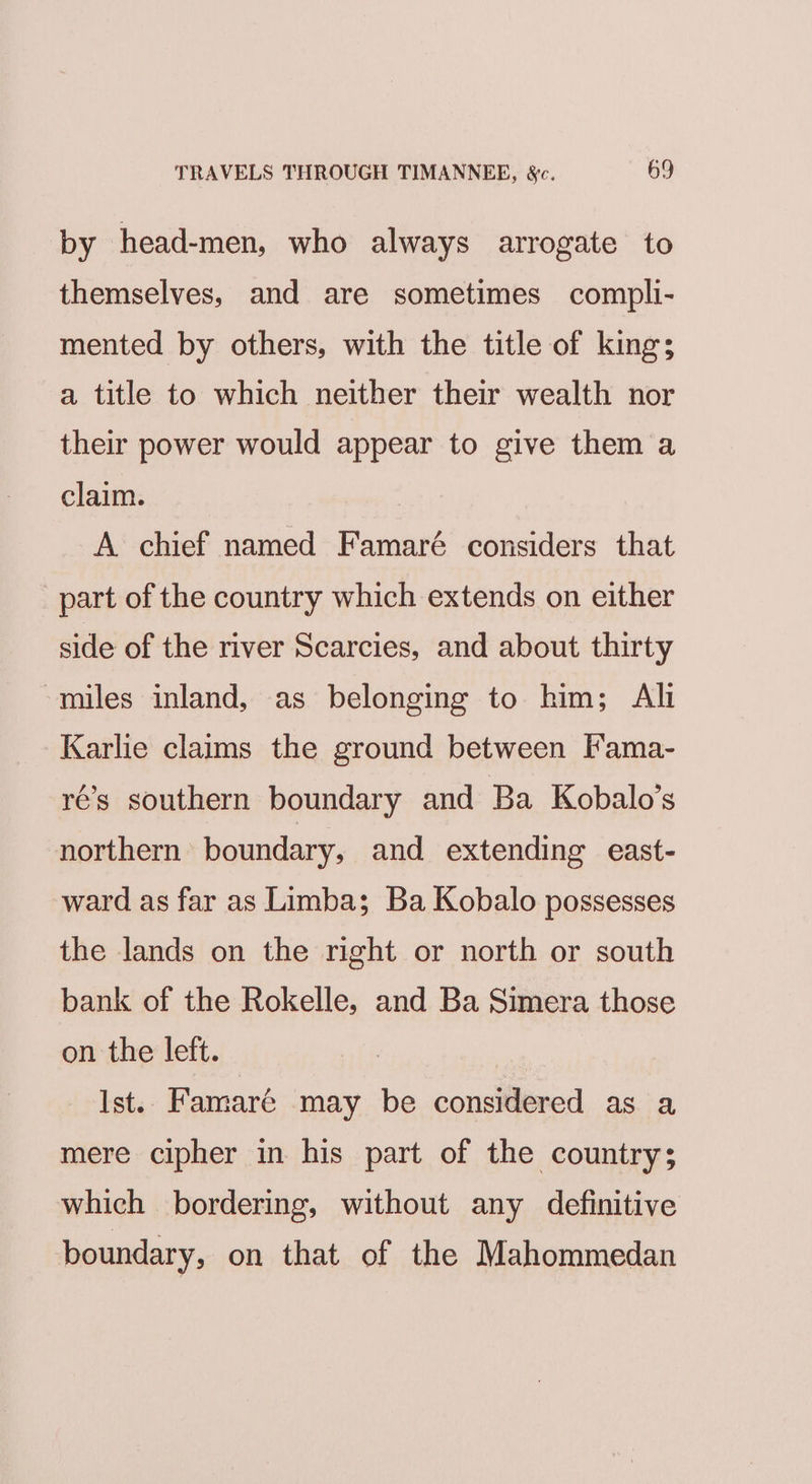 by head-men, who always arrogate to themselves, and are sometimes compli- mented by others, with the title of king; a title to which neither their wealth nor their power would appear to give them a claim. | A chief named Famaré considers that part of the country which extends on either side of the river Scarcies, and about thirty -miles inland, as belonging to him; Ali Karlie claims the ground between ['ama- ré’s southern boundary and Ba Kobalo’s northern boundary, and extending east- ward as far as Limba; Ba Kobalo possesses the lands on the right or north or south bank of the Rokelle, and Ba Simera those on the left. Ist. Famaré may be considered as a mere cipher in his part of the country; which bordering, without any definitive boundary, on that of the Mahommedan