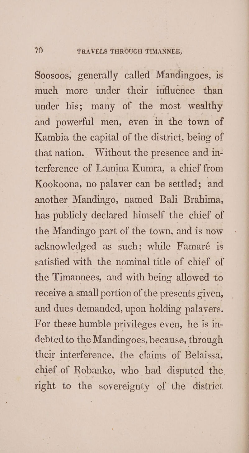 Soosoos, generally called Mandingoes, is much more under their influence than under his; many of the most wealthy and powerful men, even in the town of Kambia the capital of the district, being of that nation. Without the presence and in- terference of Lamina Kumra, a chief from Kookoona, no palaver can be settled; and another Mandingo, named Bali Brahima, has publicly declared himself the chief of the Mandingo part of the town, and is now acknowledged as such; while Famaré is satisfied with the nominal title of chief of the Timannees, and with being allowed to receive a small portion of the presents given, and dues demanded, upon holding palavers. For these humble privileges even, he is in- debted to the Mandingoes, because, through their interference, the claims of Belaissa, chief of Robanko, who had disputed the right to the sovereignty of the district
