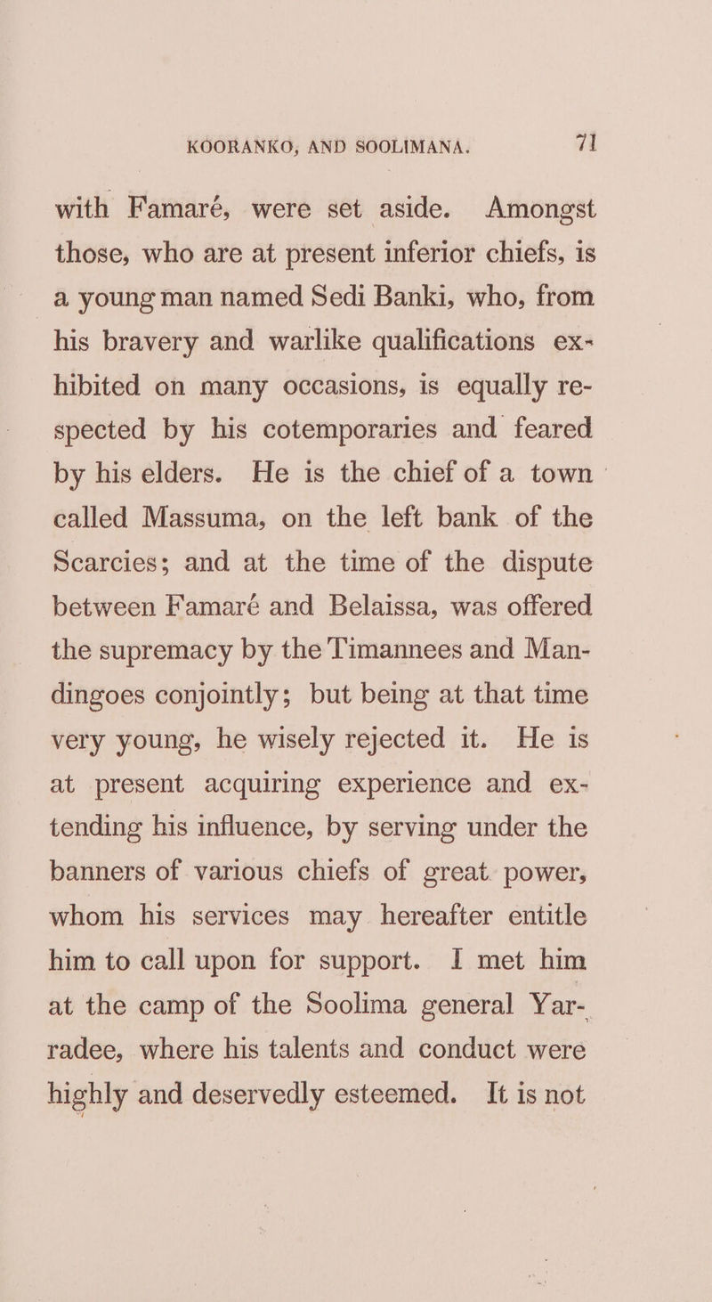 with Famaré, were set aside. Amongst those, who are at present inferior chiefs, is a young man named Sedi Banki, who, from “his bravery and warlike qualifications ex- hibited on many occasions, is equally re- spected by his cotemporaries and feared by his elders. He is the chief of a town called Massuma, on the left bank of the Scarcies; and at the time of the dispute between Famaré and Belaissa, was offered the supremacy by the Timannees and Man- dingoes conjointly; but being at that time very young, he wisely rejected it. He is at present acquiring experience and ex- tending his influence, by serving under the banners of various chiefs of great. power, whom his services may hereafter entitle him to call upon for support. I met him at the camp of the Soolima general Yar- radee, where his talents and conduct were highly and deservedly esteemed. It is not