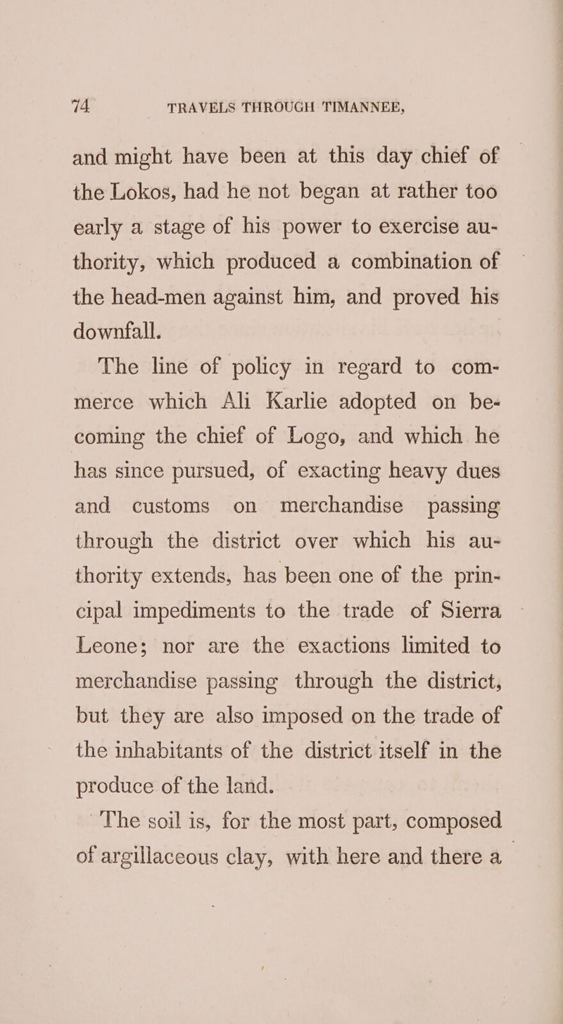 and might have been at this day chief of the Lokos, had he not began at rather too early a stage of his power to exercise au- thority, which produced a combination of the head-men against him, and proved his downfall. The line of policy in regard to com- merce which Ali Karlie adopted on be- coming the chief of Logo, and which he has since pursued, of exacting heavy dues and customs on merchandise passing through the district over which his au- thority extends, has been one of the prin- cipal impediments to the trade of Sierra Leone; nor are the exactions limited to merchandise passing through the district, but they are also imposed on the trade of the inhabitants of the district itself in the produce of the land. The soil is, for the most part, composed of argillaceous clay, with here and there a