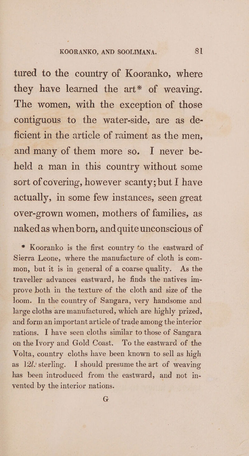 tured to the country of Kooranko, where they have learned the art* of weaving. The women, with the exception of those contiguous to the water-side, are as de- ficient in the article of raiment as the men, and many of them more so. I never be- held a man in this country without some sort of covering, however scanty; but I have actually, in some few instances, seen great over-grown women, mothers of families, as naked as when born, and quite unconscious of * Kooranko is the first country to the eastward of Sierra Leone, where the manufacture of cloth is com- mon, but it is in general of a coarse quality. As the traveller advances eastward, he finds the natives im- prove both in the texture of the cloth and size of the loom. In the country of Sangara, very handsome and large cloths are manufactured, which are highly prized, and form an important article of trade among the interior nations. I have seen cloths similar to those of Sangara on the Ivory and Gold Coast. To the eastward of the Volta, country cloths have been known to sell as high as 12/.'\ sterling. I should presume the art of weaving has been introduced from the eastward, and not in- vented by the interior nations. G