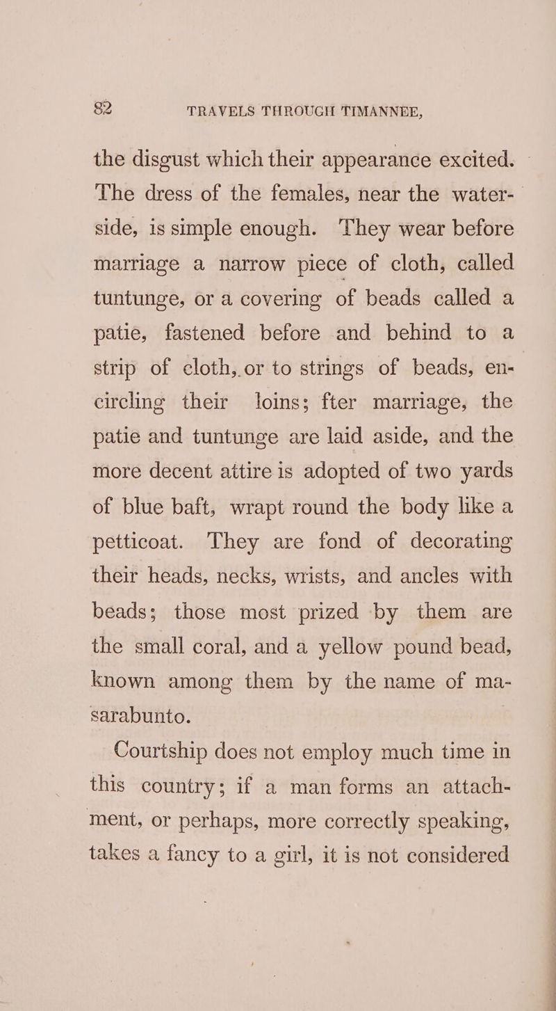 the disgust which their appearance excited. — The dress of the females, near the water-_ side, is simple enough. They wear before marriage a narrow piece of cloth, called tuntunge, or a covering of beads called a patie, fastened before and behind to a strip of cloth, or to strings of beads, en- circling their loins; fter marriage, the patie and tuntunge are laid aside, and the more decent attire is adopted of two yards of blue baft, wrapt round the body like a petticoat. They are fond of decorating their heads, necks, wrists, and ancles with beads; those most prized by them are the small coral, and a yellow pound bead, known among them by the name of ma- sarabunto. Courtship does not employ much time in this country; if a man forms an attach- ment, or perhaps, more correctly speaking, takes a fancy to a girl, it is not considered