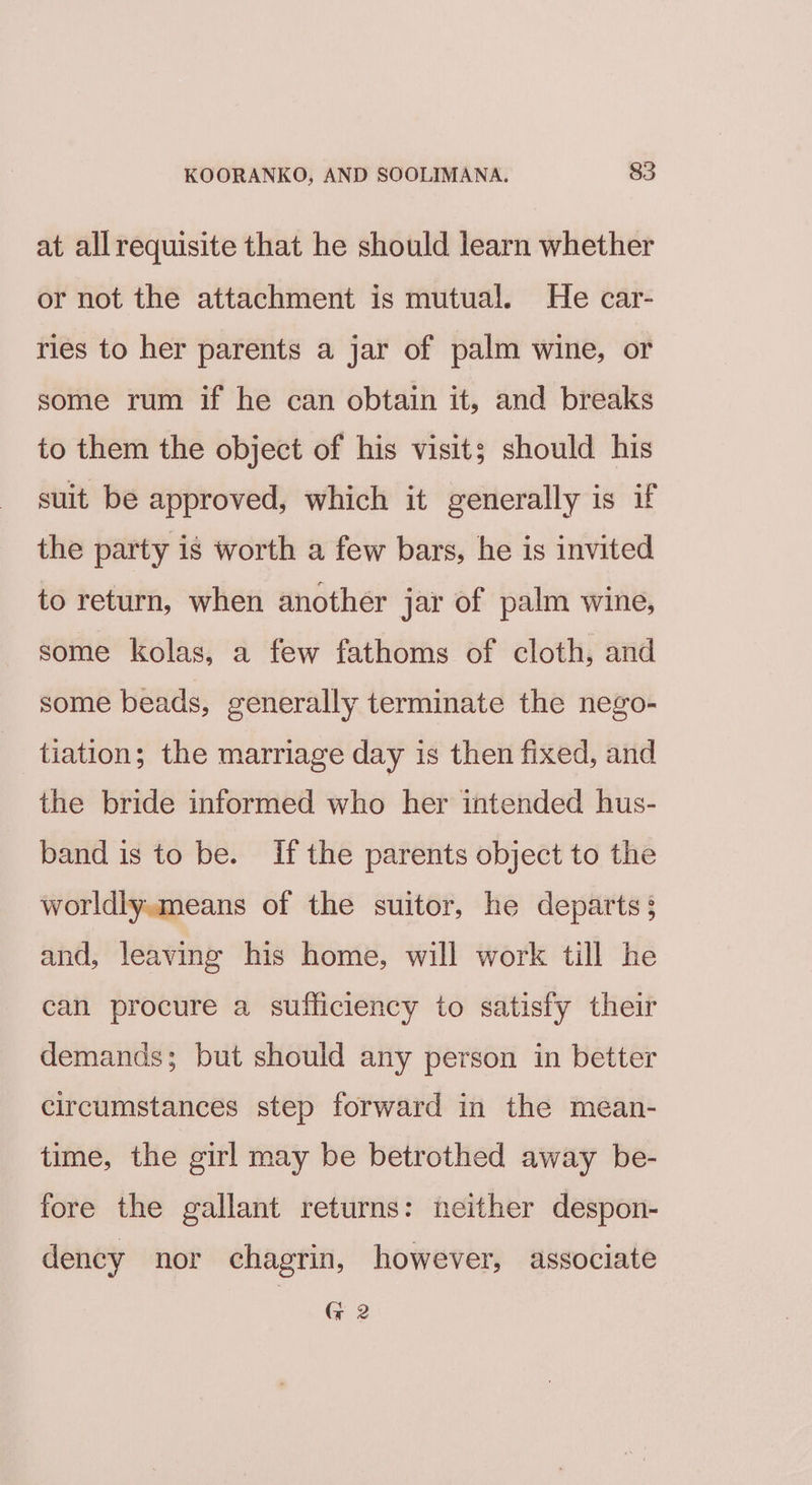 at allrequisite that he should learn whether or not the attachment is mutual. He car- ries to her parents a jar of palm wine, or some rum if he can obtain it, and breaks to them the object of his visit; should his suit be approved, which it generally is if the party is worth a few bars, he is invited to return, when another jar of palm wine, some kolas, a few fathoms of cloth, and some beads, generally terminate the nego- | tiation; the marriage day is then fixed, and the bride informed who her intended hus- band is to be. if the parents object to the worldly.means of the suitor, he departs; and, leaving his home, will work till he can procure a sufficiency to satisfy their demands; but should any person in better circumstances step forward in the mean- time, the girl may be betrothed away be- fore the gallant returns: neither despon- dency nor chagrin, however, associate G 2
