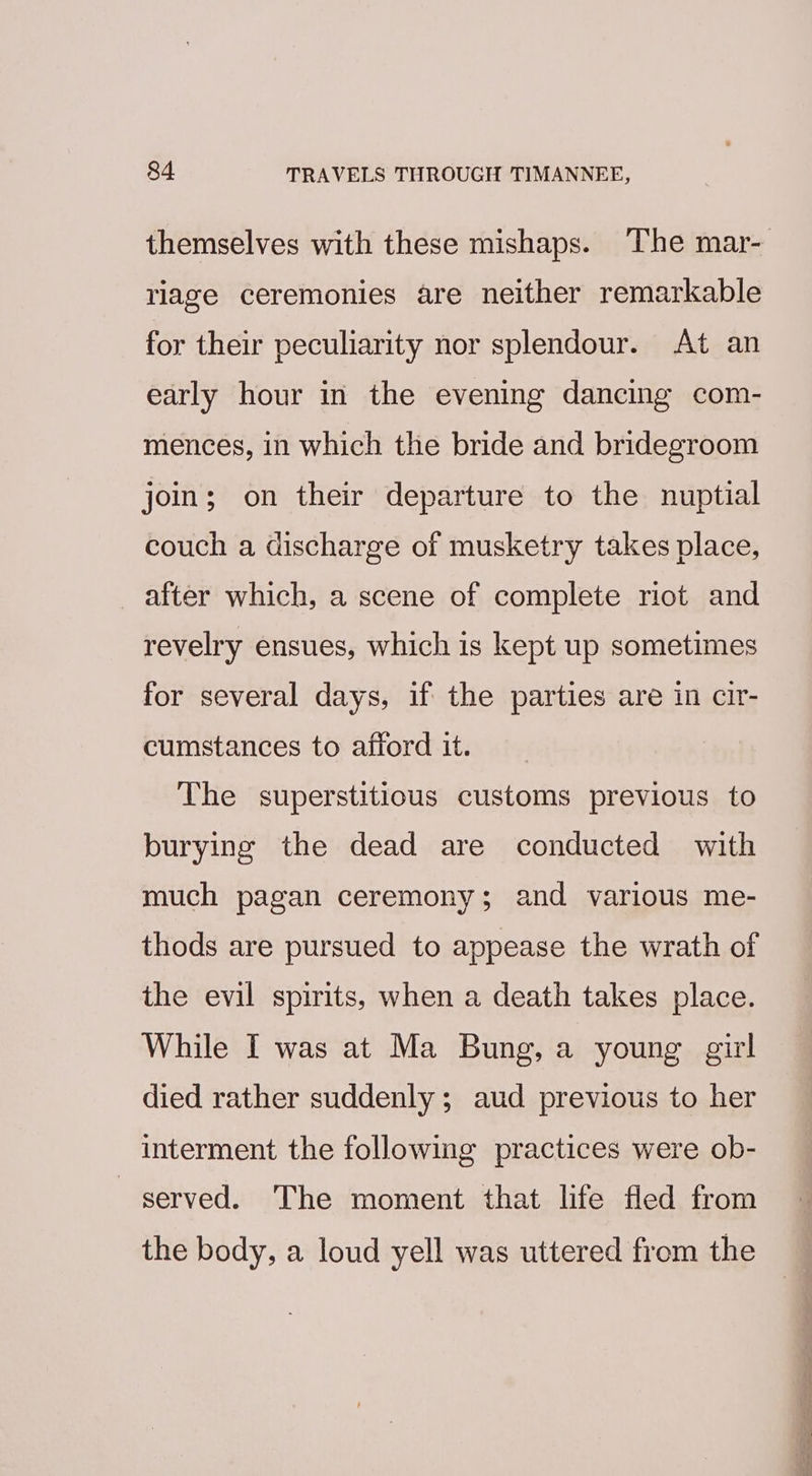 riage ceremonies are neither remarkable for their peculiarity nor splendour. At an early hour in the evening dancing com- mences, in which the bride and bridegroom join; on their departure to the nuptial couch a discharge of musketry takes place, after which, a scene of complete riot and revelry ensues, which is kept up sometimes for several days, if the parties are in cir- cumstances to afford it. The superstitious customs previous to burying the dead are conducted with much pagan ceremony; and various me- thods are pursued to appease the wrath of the evil spirits, when a death takes place. While I was at Ma Bung, a young girl died rather suddenly; aud previous to her interment the following practices were ob- served. The moment that life fled from the body, a loud yell was uttered from the