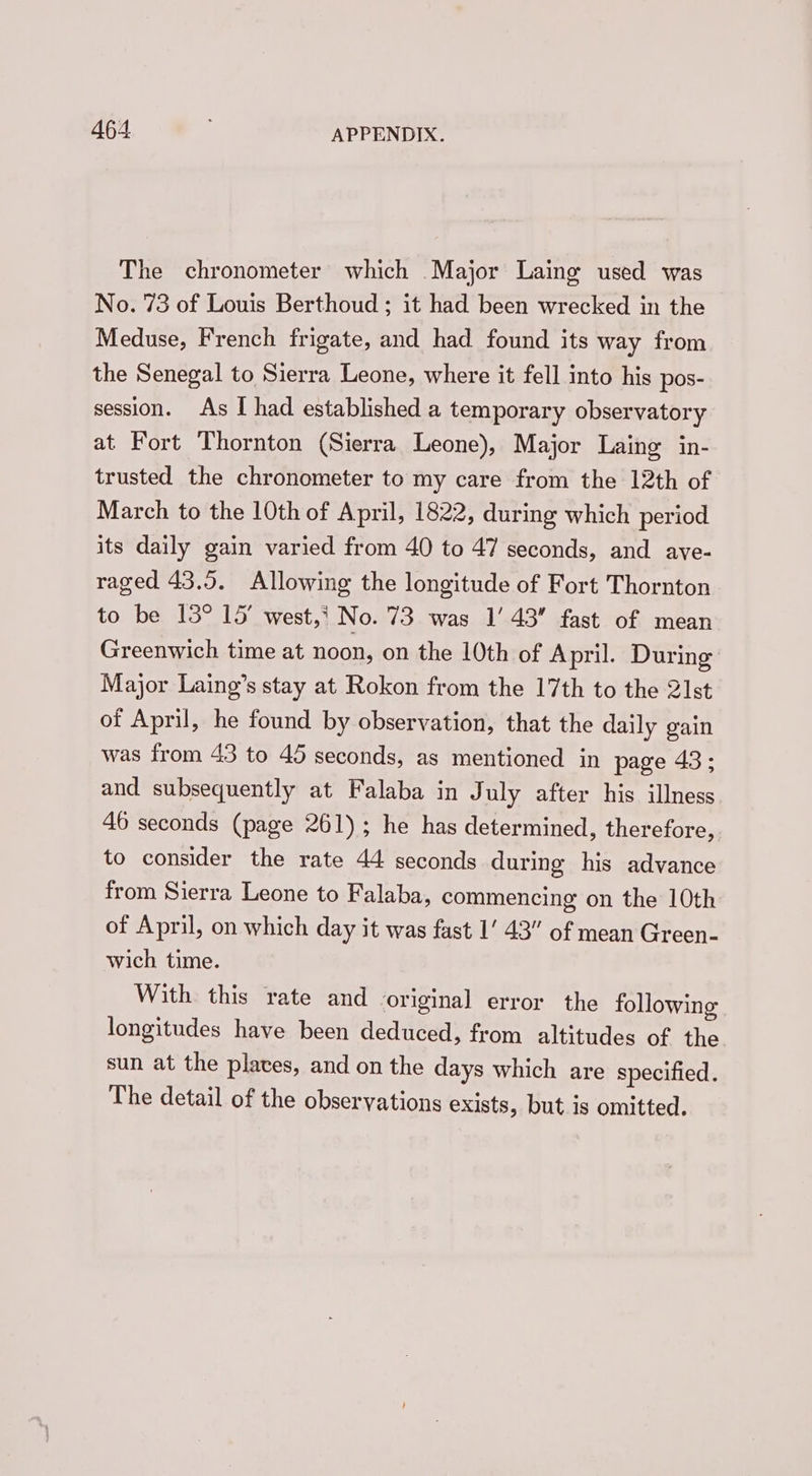 The chronometer which Major Laing used was No. 73 of Louis Berthoud; it had been wrecked in the Meduse, French frigate, and had found its way from the Senegal to Sierra Leone, where it fell into his pos- session. As I had established a temporary observatory at Fort Thornton (Sierra Leone), Major Laing in- trusted the chronometer to my care from the 12th of March to the 10th of April, 1822, during which period its daily gain varied from 40 to 47 seconds, and ave- raged 43,5. Allowing the longitude of Fort Thornton to be 13° 15’ west,* No. 73 was I’ 43 fast of mean Greenwich time at noon, on the 10th of April. During Major Laing’s stay at Rokon from the 17th to the 21st of April, he found by observation, that the daily gain was from 43 to 45 seconds, as mentioned in page 43 ; and subsequently at Falaba in July after his illness 46 seconds (page 261); he has determined, therefore, to consider the rate 44 seconds during his advance from Sierra Leone to Falaba, commencing on the 10th of April, on which day it was fast 1‘ 43” of mean Green- wich time. With this rate and original error the following longitudes have been deduced, from altitudes of the sun at the plates, and on the days which are specified. The detail of the observations exists, but is omitted.