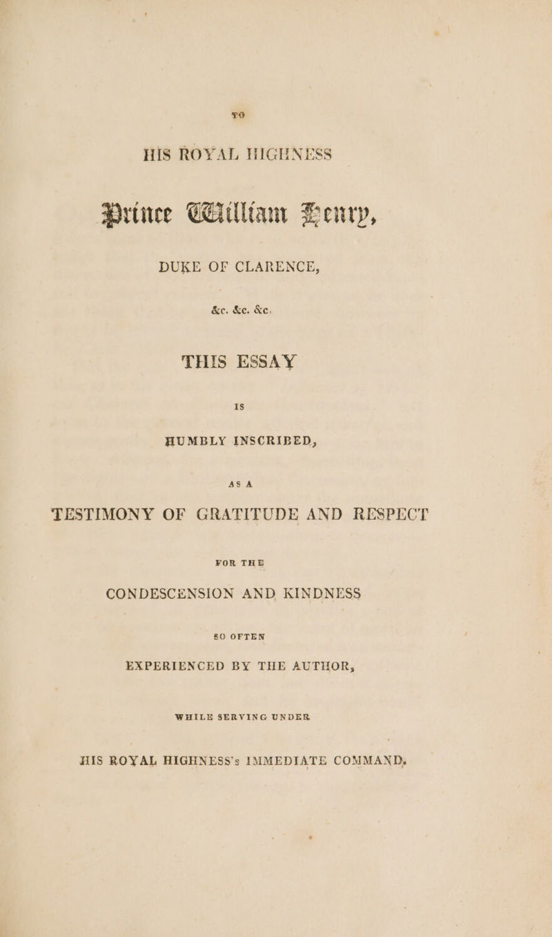 To HiS ROYAL HIGHNESS Prtice CAuliam Henry, DUKE OF CLARENCE, &c. &e. Ke, THIS ESSAY is HUMBLY INSCRIBED, ASA TESTIMONY OF GRATITUDE AND RESPECT FOR THE CONDESCENSION AND KINDNESS §0 OFTEN EXPERIENCED BY THE AUTHOR, WHILE SERVING UNDER HIS ROYAL HIGHNESS’s IMMEDIATE COMMAND.