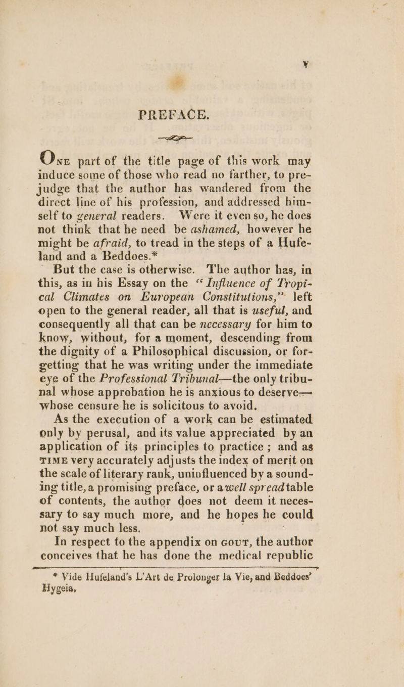 ie PREFACE. On part of the title page of this work may induce some of those who read no farther, to pre~ - judge that the author has wandered from the direct line of his profession, and addressed him- self to general readers. Were it even so, he does not think that he need be ashamed, however he might be afraid, to tread in the steps of a Hufe- land and a Beddoes.* ~ But the case is otherwise. The author has, in this, as in his Essay on the “ Influence of Tropi- cal Climates on European Constitutions,’ left open to the general reader, all that is useful, and consequently all that can be necessary for him to know, without, for a moment, descending from the dignity of a Philosophical discussion, or for- getting that he was writing under the immediate eye of the Professional Tribunal—the only tribu- nal whose approbation he is anxious to deserve-— whose censure he is solicitous to avoid. As the execution of a work can be estimated only by perusal, and its value appreciated by an application of its principles to practice ; and as TIME very accurately adjusts the index of merit on the scale of literary rank, uninfluenced by a sound- ing title,a promising preface, or awell spread table of. contents, the author does not deem it neces- sary to say much more, and he hopes he could not say much less. In respect to the appendix on cour, the author conceives that he has done the medical republic Oa aaa * Vide Hufeland’s L’Art de Prolonges la Vie, and Beddoes’ Hygeia,