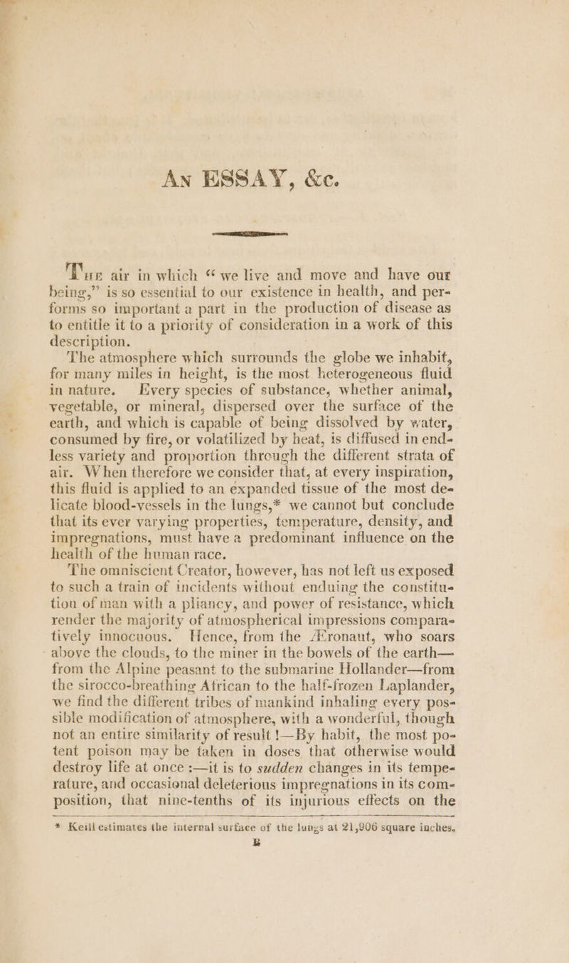 An ESSAY, &amp;c. Dre air in which “we live and move and have out being,” is so essential to our existence in health, and per- forms so important a part in the production of disease as to entitle it to a priority of consideration in a work of this description. The atmosphere which surrounds the globe we inhabit, for many miles in height, is the most heterogeneous fluid in nature. very species of substance, whether animal, vegetable, or mineral, dispersed over the surface of the earth, and which is capable of being dissolved by water, — consumed by fire, or volatilized by heat, is diffused in end- less variety and proportion through the different strata of air. When therefore we consider that, at every inspiration, this fluid is applied to an expanded tissue of the most de- licate blood-vessels in the lungs,* we cannot but conclude that its ever varying properties, temperature, density, and impregnations, must have a predominant influence on the health of the human race. The omniscient Creator, however, has not left us exposed to such a train of incidents without enduing the constitu- tion of man with a pliancy, and power of resistance, which render the majority of atmospherical impressions compara tively innocuous. Hence, from the A‘ronaut, who soars - above the clouds, to the miner in the bowels of the earth— from the Alpine peasant to the submarine Hollander—from the sirocco-breathing African to the half-frozen Laplander, we find the different tribes of mankind inhaling every pos- sible modification of atmosphere, with a wonderful, though not an entire similarity of result !—By habit, the most po- tent poison may be taken in doses that otherwise would destroy life at once :—it is to sudden changes in its tempe- rature, and occasional deleterious impregnations in its com- position, that nine-tenths of its injurious effects on the * Keill estimates the internal surface of the lungs at 21,906 square inches. B
