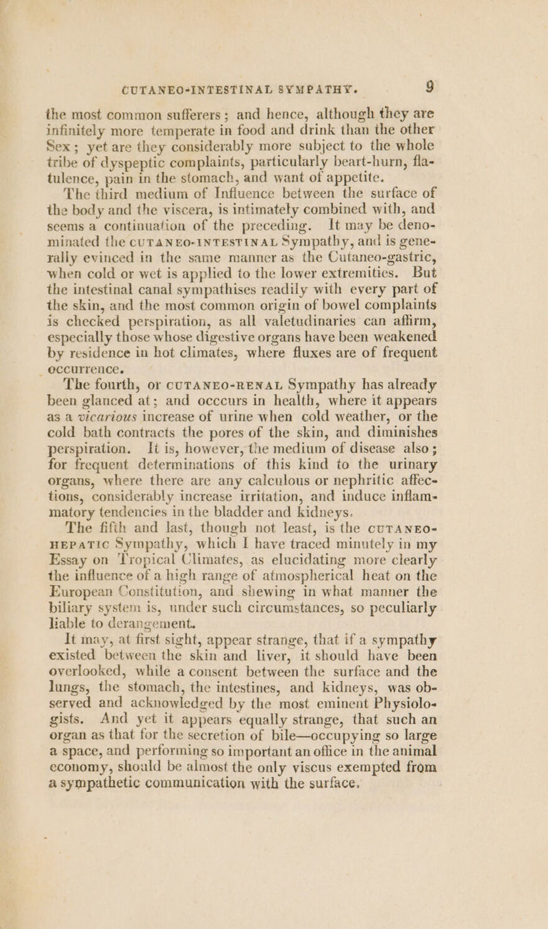 the most common sufferers ; and hence, although they are infinitely more temperate in food and drink than the other Sex; yet are they considerably more subject to the whole tribe of dyspeptic complaints, particularly beart-hurn, fla- tulence, pain in the stomach, and want of appetite. The third medium of Influence between the surface of the body and the viscera, is intimately combined with, and seems a continuation of the preceding. It may be deno- minated the CUTANEO-INTESTINAL Sympatby, and is gene- rally evinced in the same manner as the Cutaneo-gastric, when cold or wet is applied to the lower extremities. But the intestinal canal sympathises readily with every part of the skin, and the most common origin of bowel complaints is checked perspiration, as all valetudinaries can affirm, especially those whose digestive organs have been weakened by residence in hot climates, where fluxes are of frequent _ occurrence. The fourth, or cUTANEO-RENAL Sympathy has already been glanced at; and occcurs in health, where it appears as a vicarious increase of urine when cold weather, or the cold bath contracts the pores of the skin, and diminishes perspiration. It is, however, the medium of disease also ; for frequent determinations of this kind to the urinary organs, where there are any calculous or nephritic affec- tions, considerably increase irritation, and induce inflam- matory tendencies in the bladder and kidneys. The fifth and last, though not least, is the cuTANEO- HEPATIC Sympathy, which I have traced minutely in my Essay on Tropical Climates, as elucidating more clearly the influence of a high range of atmospherical heat on the European Constitution, and shewing in what manner the biliary system is, under such circumstances, so peculiarly liable to derangement. It may, at first sight, appear strange, that if a sympathy existed between the skin and liver, it should have been overlooked, while a consent between the surface and the lungs, the stomach, the intestines, and kidneys, was ob- served and acknowledged by the most eminent Physiolo- gists. And yet it appears equally strange, that such an organ as that for the secretion of bile—occupying so large a space, and performing so important an office in the animal economy, should be almost the only viscus exempted from a sympathetic communication with the surface.